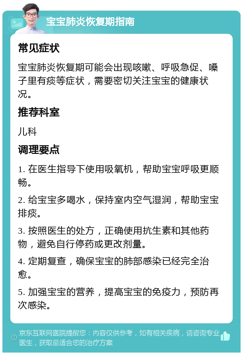 宝宝肺炎恢复期指南 常见症状 宝宝肺炎恢复期可能会出现咳嗽、呼吸急促、嗓子里有痰等症状，需要密切关注宝宝的健康状况。 推荐科室 儿科 调理要点 1. 在医生指导下使用吸氧机，帮助宝宝呼吸更顺畅。 2. 给宝宝多喝水，保持室内空气湿润，帮助宝宝排痰。 3. 按照医生的处方，正确使用抗生素和其他药物，避免自行停药或更改剂量。 4. 定期复查，确保宝宝的肺部感染已经完全治愈。 5. 加强宝宝的营养，提高宝宝的免疫力，预防再次感染。