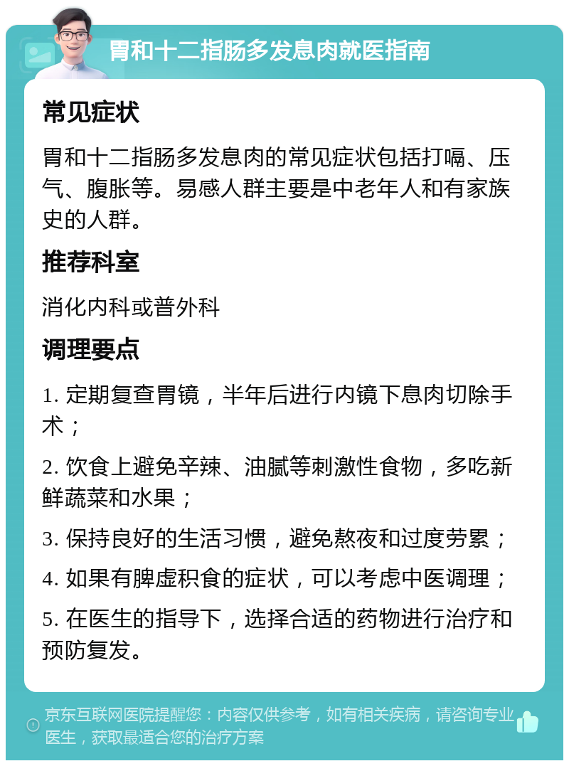 胃和十二指肠多发息肉就医指南 常见症状 胃和十二指肠多发息肉的常见症状包括打嗝、压气、腹胀等。易感人群主要是中老年人和有家族史的人群。 推荐科室 消化内科或普外科 调理要点 1. 定期复查胃镜，半年后进行内镜下息肉切除手术； 2. 饮食上避免辛辣、油腻等刺激性食物，多吃新鲜蔬菜和水果； 3. 保持良好的生活习惯，避免熬夜和过度劳累； 4. 如果有脾虚积食的症状，可以考虑中医调理； 5. 在医生的指导下，选择合适的药物进行治疗和预防复发。