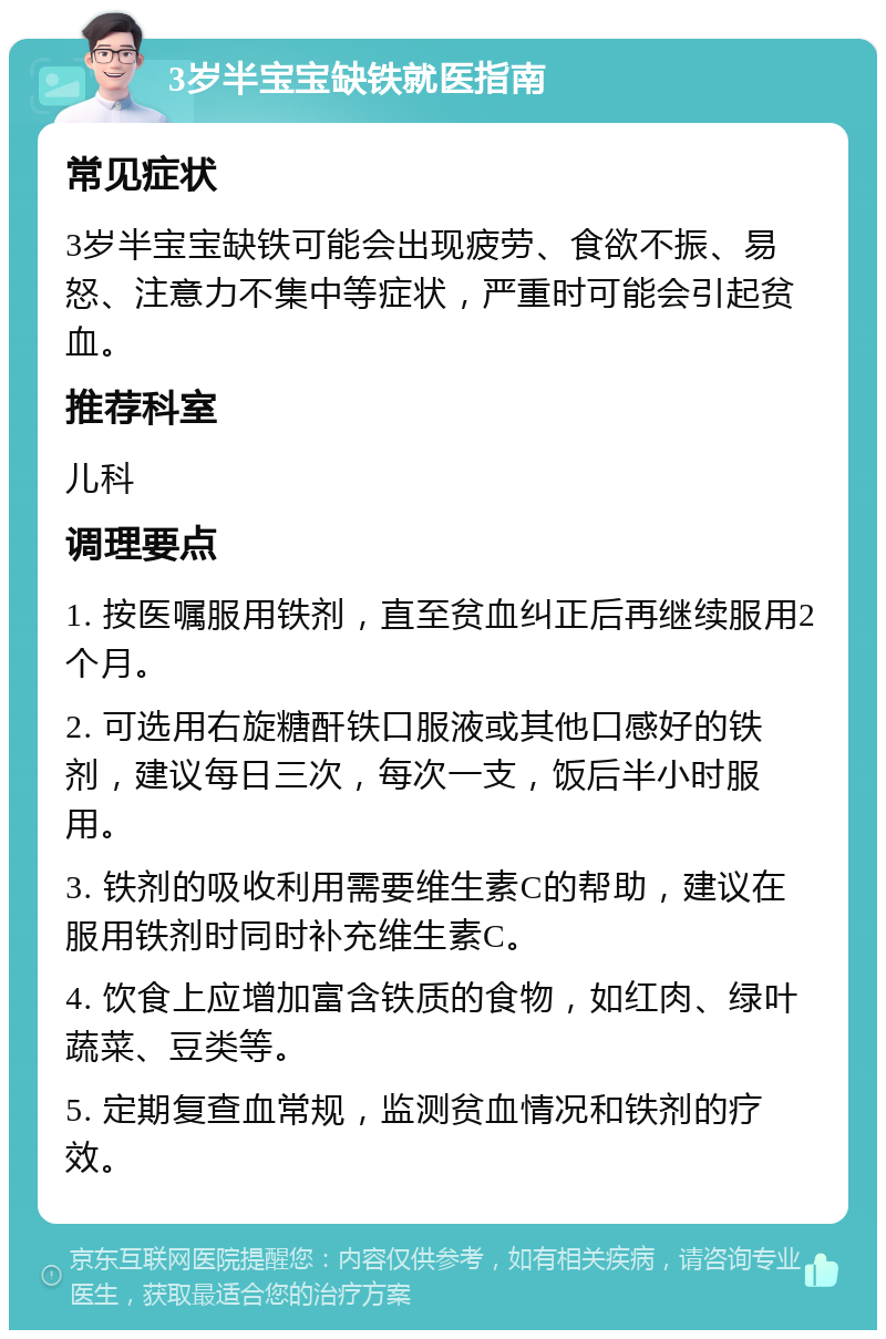 3岁半宝宝缺铁就医指南 常见症状 3岁半宝宝缺铁可能会出现疲劳、食欲不振、易怒、注意力不集中等症状，严重时可能会引起贫血。 推荐科室 儿科 调理要点 1. 按医嘱服用铁剂，直至贫血纠正后再继续服用2个月。 2. 可选用右旋糖酐铁口服液或其他口感好的铁剂，建议每日三次，每次一支，饭后半小时服用。 3. 铁剂的吸收利用需要维生素C的帮助，建议在服用铁剂时同时补充维生素C。 4. 饮食上应增加富含铁质的食物，如红肉、绿叶蔬菜、豆类等。 5. 定期复查血常规，监测贫血情况和铁剂的疗效。