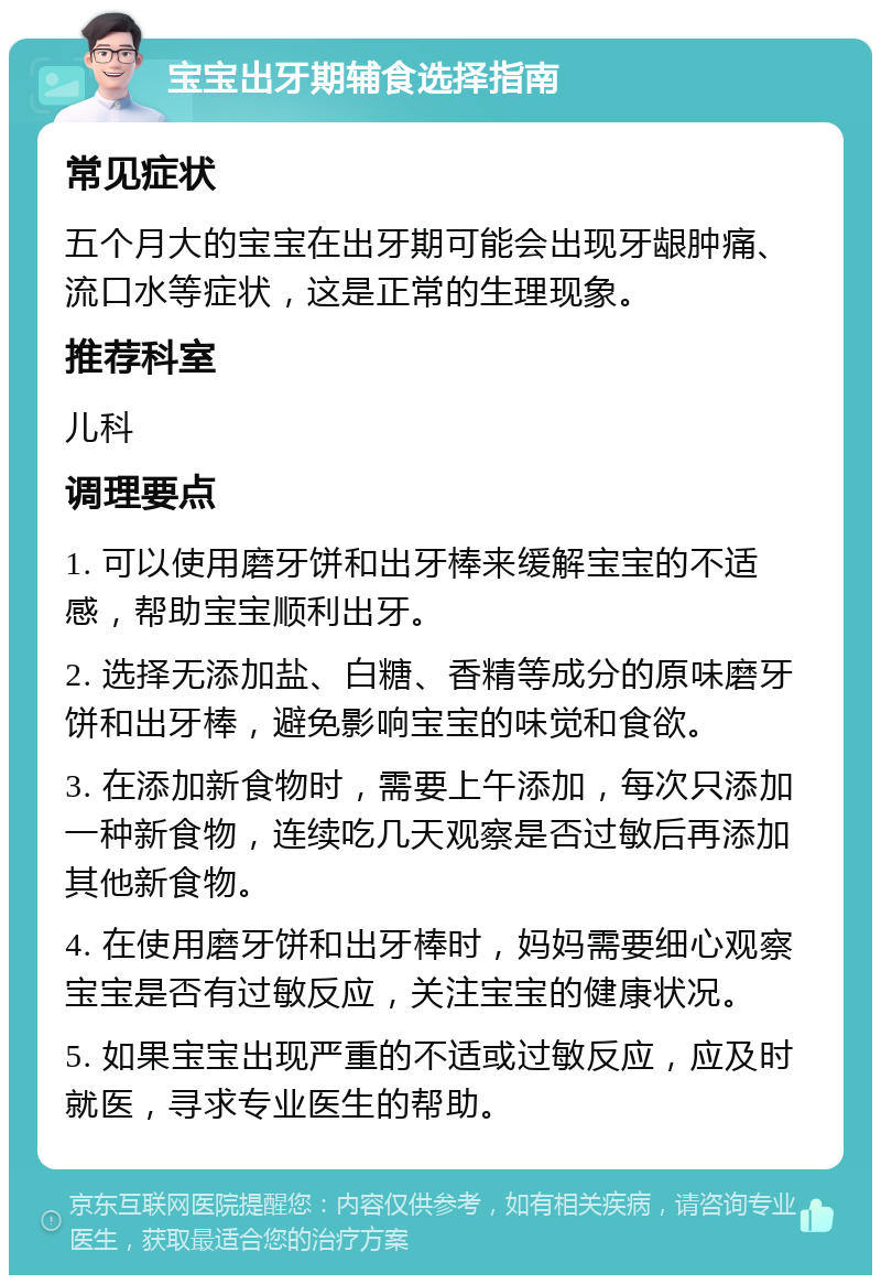 宝宝出牙期辅食选择指南 常见症状 五个月大的宝宝在出牙期可能会出现牙龈肿痛、流口水等症状，这是正常的生理现象。 推荐科室 儿科 调理要点 1. 可以使用磨牙饼和出牙棒来缓解宝宝的不适感，帮助宝宝顺利出牙。 2. 选择无添加盐、白糖、香精等成分的原味磨牙饼和出牙棒，避免影响宝宝的味觉和食欲。 3. 在添加新食物时，需要上午添加，每次只添加一种新食物，连续吃几天观察是否过敏后再添加其他新食物。 4. 在使用磨牙饼和出牙棒时，妈妈需要细心观察宝宝是否有过敏反应，关注宝宝的健康状况。 5. 如果宝宝出现严重的不适或过敏反应，应及时就医，寻求专业医生的帮助。