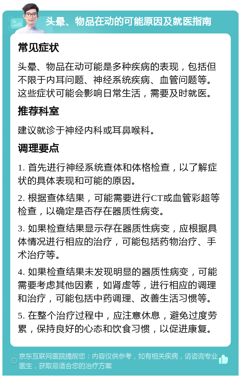 头晕、物品在动的可能原因及就医指南 常见症状 头晕、物品在动可能是多种疾病的表现，包括但不限于内耳问题、神经系统疾病、血管问题等。这些症状可能会影响日常生活，需要及时就医。 推荐科室 建议就诊于神经内科或耳鼻喉科。 调理要点 1. 首先进行神经系统查体和体格检查，以了解症状的具体表现和可能的原因。 2. 根据查体结果，可能需要进行CT或血管彩超等检查，以确定是否存在器质性病变。 3. 如果检查结果显示存在器质性病变，应根据具体情况进行相应的治疗，可能包括药物治疗、手术治疗等。 4. 如果检查结果未发现明显的器质性病变，可能需要考虑其他因素，如肾虚等，进行相应的调理和治疗，可能包括中药调理、改善生活习惯等。 5. 在整个治疗过程中，应注意休息，避免过度劳累，保持良好的心态和饮食习惯，以促进康复。