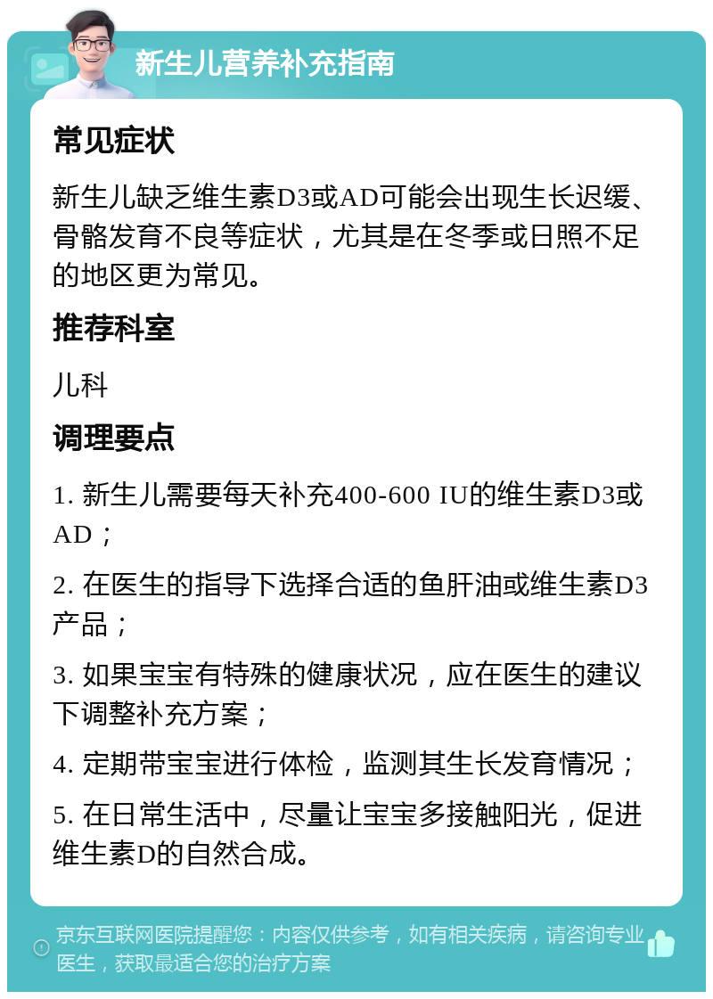 新生儿营养补充指南 常见症状 新生儿缺乏维生素D3或AD可能会出现生长迟缓、骨骼发育不良等症状，尤其是在冬季或日照不足的地区更为常见。 推荐科室 儿科 调理要点 1. 新生儿需要每天补充400-600 IU的维生素D3或AD； 2. 在医生的指导下选择合适的鱼肝油或维生素D3产品； 3. 如果宝宝有特殊的健康状况，应在医生的建议下调整补充方案； 4. 定期带宝宝进行体检，监测其生长发育情况； 5. 在日常生活中，尽量让宝宝多接触阳光，促进维生素D的自然合成。