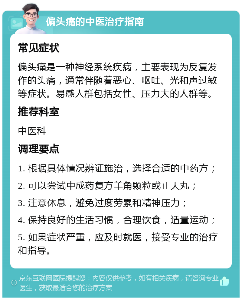 偏头痛的中医治疗指南 常见症状 偏头痛是一种神经系统疾病，主要表现为反复发作的头痛，通常伴随着恶心、呕吐、光和声过敏等症状。易感人群包括女性、压力大的人群等。 推荐科室 中医科 调理要点 1. 根据具体情况辨证施治，选择合适的中药方； 2. 可以尝试中成药复方羊角颗粒或正天丸； 3. 注意休息，避免过度劳累和精神压力； 4. 保持良好的生活习惯，合理饮食，适量运动； 5. 如果症状严重，应及时就医，接受专业的治疗和指导。