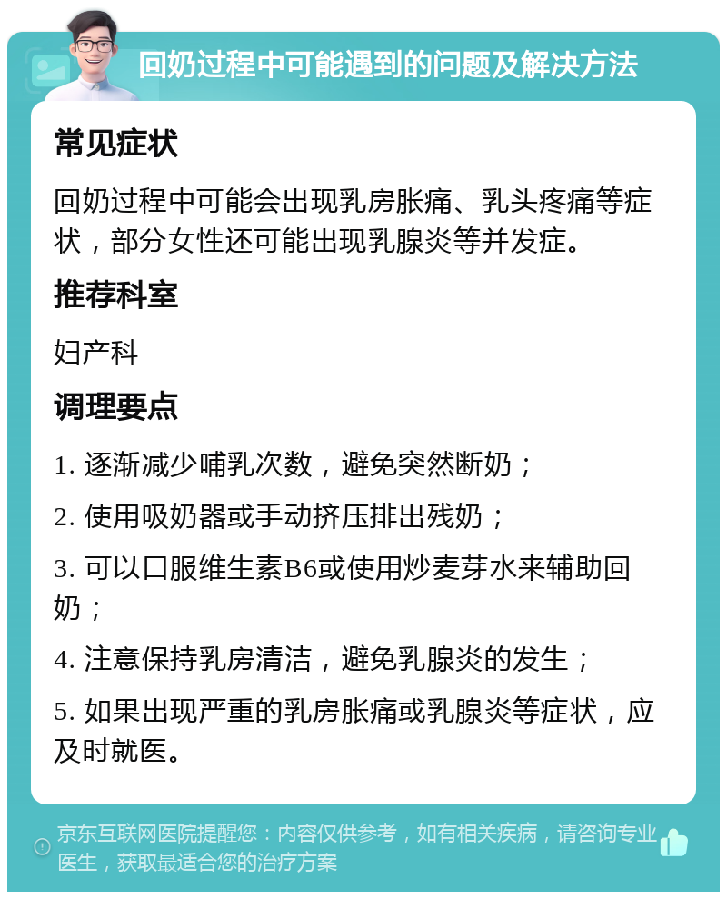 回奶过程中可能遇到的问题及解决方法 常见症状 回奶过程中可能会出现乳房胀痛、乳头疼痛等症状，部分女性还可能出现乳腺炎等并发症。 推荐科室 妇产科 调理要点 1. 逐渐减少哺乳次数，避免突然断奶； 2. 使用吸奶器或手动挤压排出残奶； 3. 可以口服维生素B6或使用炒麦芽水来辅助回奶； 4. 注意保持乳房清洁，避免乳腺炎的发生； 5. 如果出现严重的乳房胀痛或乳腺炎等症状，应及时就医。