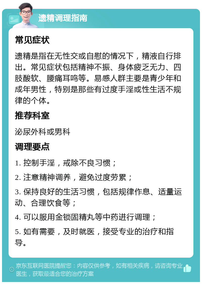 遗精调理指南 常见症状 遗精是指在无性交或自慰的情况下，精液自行排出。常见症状包括精神不振、身体疲乏无力、四肢酸软、腰痛耳鸣等。易感人群主要是青少年和成年男性，特别是那些有过度手淫或性生活不规律的个体。 推荐科室 泌尿外科或男科 调理要点 1. 控制手淫，戒除不良习惯； 2. 注意精神调养，避免过度劳累； 3. 保持良好的生活习惯，包括规律作息、适量运动、合理饮食等； 4. 可以服用金锁固精丸等中药进行调理； 5. 如有需要，及时就医，接受专业的治疗和指导。