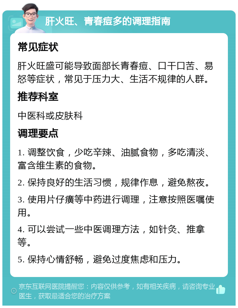 肝火旺、青春痘多的调理指南 常见症状 肝火旺盛可能导致面部长青春痘、口干口苦、易怒等症状，常见于压力大、生活不规律的人群。 推荐科室 中医科或皮肤科 调理要点 1. 调整饮食，少吃辛辣、油腻食物，多吃清淡、富含维生素的食物。 2. 保持良好的生活习惯，规律作息，避免熬夜。 3. 使用片仔癀等中药进行调理，注意按照医嘱使用。 4. 可以尝试一些中医调理方法，如针灸、推拿等。 5. 保持心情舒畅，避免过度焦虑和压力。