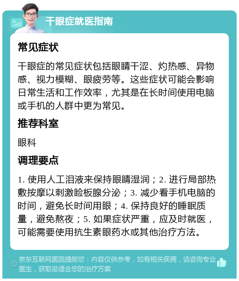 干眼症就医指南 常见症状 干眼症的常见症状包括眼睛干涩、灼热感、异物感、视力模糊、眼疲劳等。这些症状可能会影响日常生活和工作效率，尤其是在长时间使用电脑或手机的人群中更为常见。 推荐科室 眼科 调理要点 1. 使用人工泪液来保持眼睛湿润；2. 进行局部热敷按摩以刺激睑板腺分泌；3. 减少看手机电脑的时间，避免长时间用眼；4. 保持良好的睡眠质量，避免熬夜；5. 如果症状严重，应及时就医，可能需要使用抗生素眼药水或其他治疗方法。