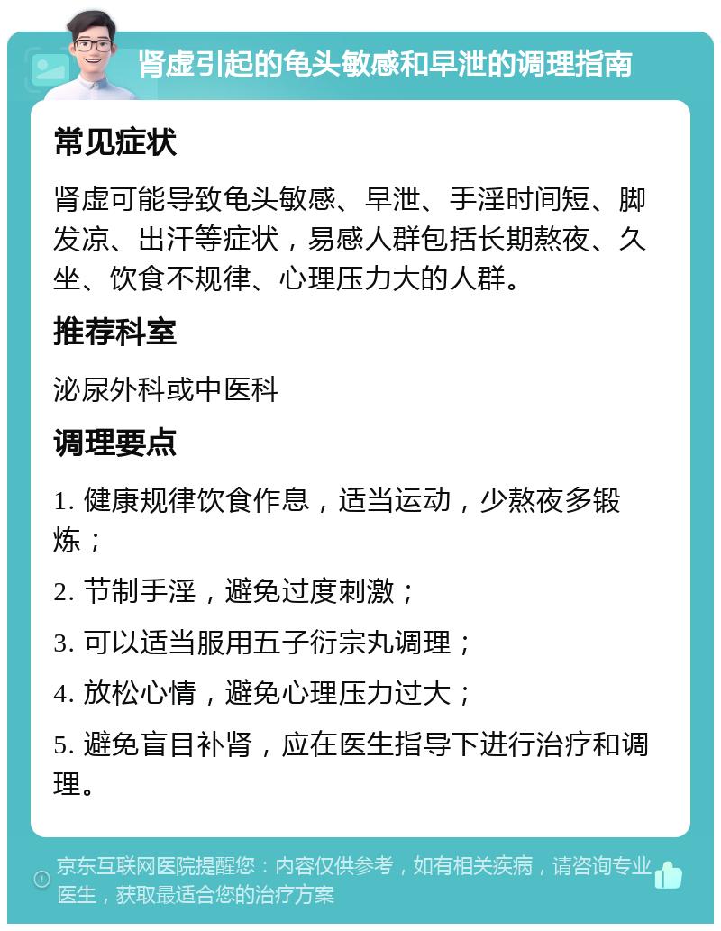 肾虚引起的龟头敏感和早泄的调理指南 常见症状 肾虚可能导致龟头敏感、早泄、手淫时间短、脚发凉、出汗等症状，易感人群包括长期熬夜、久坐、饮食不规律、心理压力大的人群。 推荐科室 泌尿外科或中医科 调理要点 1. 健康规律饮食作息，适当运动，少熬夜多锻炼； 2. 节制手淫，避免过度刺激； 3. 可以适当服用五子衍宗丸调理； 4. 放松心情，避免心理压力过大； 5. 避免盲目补肾，应在医生指导下进行治疗和调理。