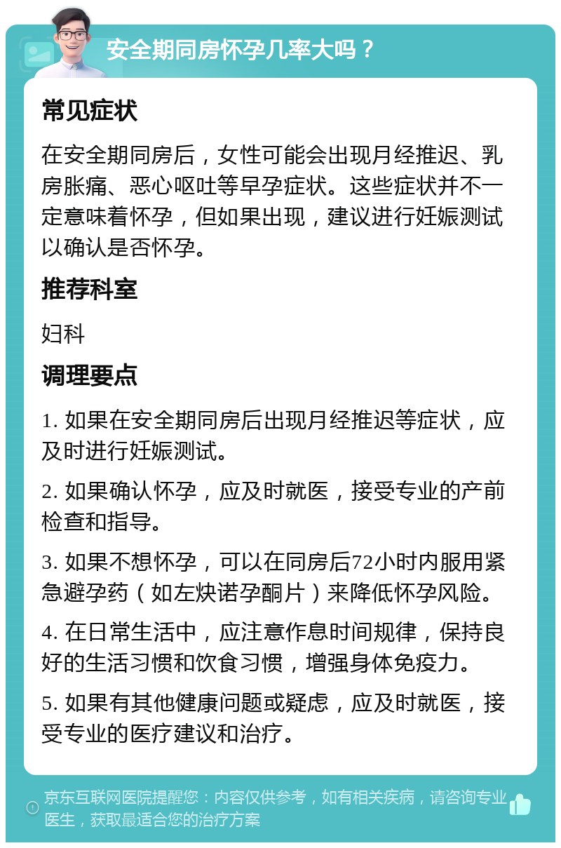 安全期同房怀孕几率大吗？ 常见症状 在安全期同房后，女性可能会出现月经推迟、乳房胀痛、恶心呕吐等早孕症状。这些症状并不一定意味着怀孕，但如果出现，建议进行妊娠测试以确认是否怀孕。 推荐科室 妇科 调理要点 1. 如果在安全期同房后出现月经推迟等症状，应及时进行妊娠测试。 2. 如果确认怀孕，应及时就医，接受专业的产前检查和指导。 3. 如果不想怀孕，可以在同房后72小时内服用紧急避孕药（如左炔诺孕酮片）来降低怀孕风险。 4. 在日常生活中，应注意作息时间规律，保持良好的生活习惯和饮食习惯，增强身体免疫力。 5. 如果有其他健康问题或疑虑，应及时就医，接受专业的医疗建议和治疗。