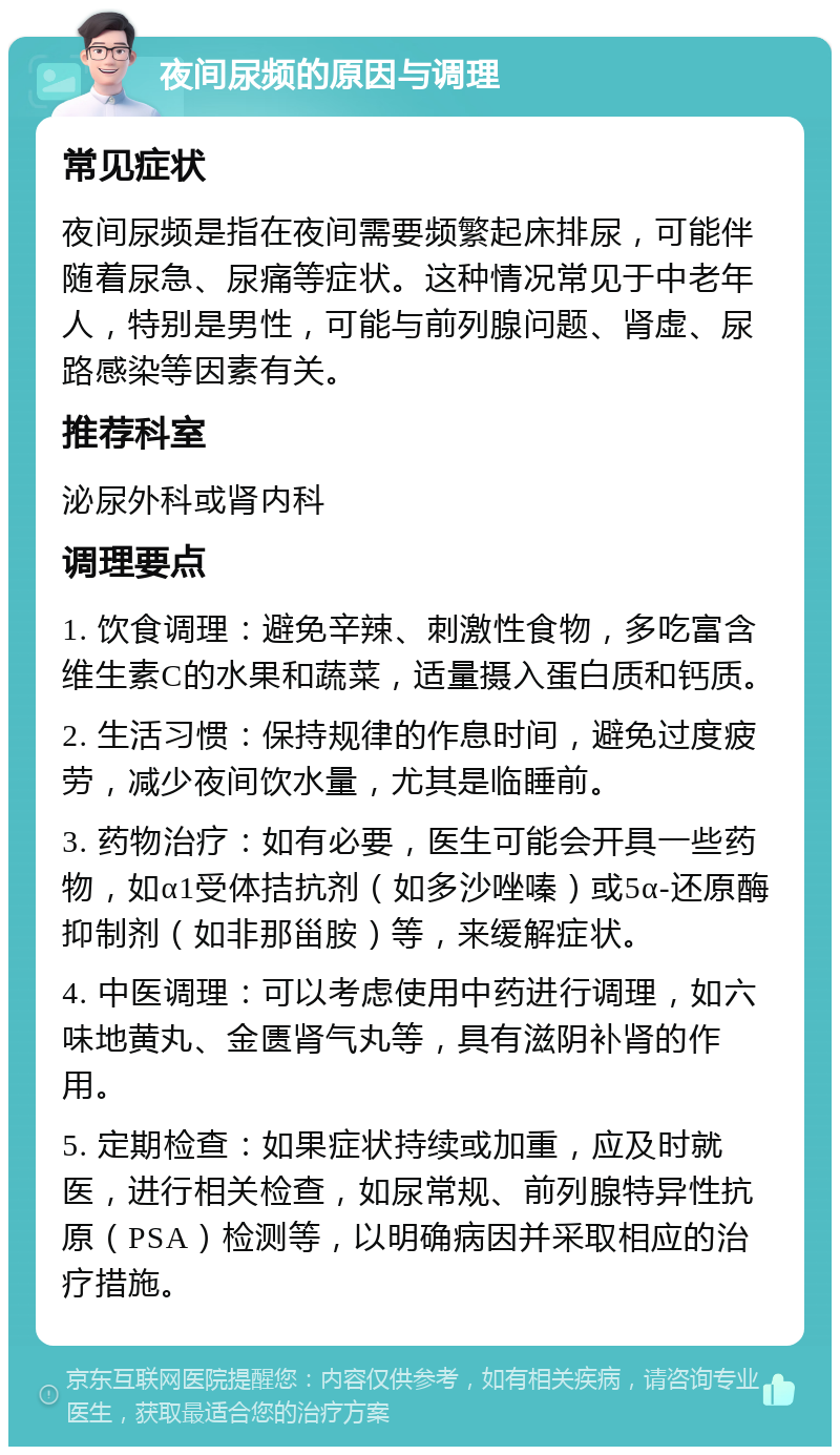 夜间尿频的原因与调理 常见症状 夜间尿频是指在夜间需要频繁起床排尿，可能伴随着尿急、尿痛等症状。这种情况常见于中老年人，特别是男性，可能与前列腺问题、肾虚、尿路感染等因素有关。 推荐科室 泌尿外科或肾内科 调理要点 1. 饮食调理：避免辛辣、刺激性食物，多吃富含维生素C的水果和蔬菜，适量摄入蛋白质和钙质。 2. 生活习惯：保持规律的作息时间，避免过度疲劳，减少夜间饮水量，尤其是临睡前。 3. 药物治疗：如有必要，医生可能会开具一些药物，如α1受体拮抗剂（如多沙唑嗪）或5α-还原酶抑制剂（如非那甾胺）等，来缓解症状。 4. 中医调理：可以考虑使用中药进行调理，如六味地黄丸、金匮肾气丸等，具有滋阴补肾的作用。 5. 定期检查：如果症状持续或加重，应及时就医，进行相关检查，如尿常规、前列腺特异性抗原（PSA）检测等，以明确病因并采取相应的治疗措施。