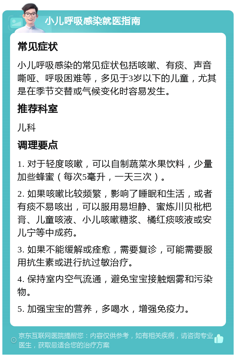 小儿呼吸感染就医指南 常见症状 小儿呼吸感染的常见症状包括咳嗽、有痰、声音嘶哑、呼吸困难等，多见于3岁以下的儿童，尤其是在季节交替或气候变化时容易发生。 推荐科室 儿科 调理要点 1. 对于轻度咳嗽，可以自制蔬菜水果饮料，少量加些蜂蜜（每次5毫升，一天三次）。 2. 如果咳嗽比较频繁，影响了睡眠和生活，或者有痰不易咳出，可以服用易坦静、蜜炼川贝枇杷膏、儿童咳液、小儿咳嗽糖浆、橘红痰咳液或安儿宁等中成药。 3. 如果不能缓解或痊愈，需要复诊，可能需要服用抗生素或进行抗过敏治疗。 4. 保持室内空气流通，避免宝宝接触烟雾和污染物。 5. 加强宝宝的营养，多喝水，增强免疫力。