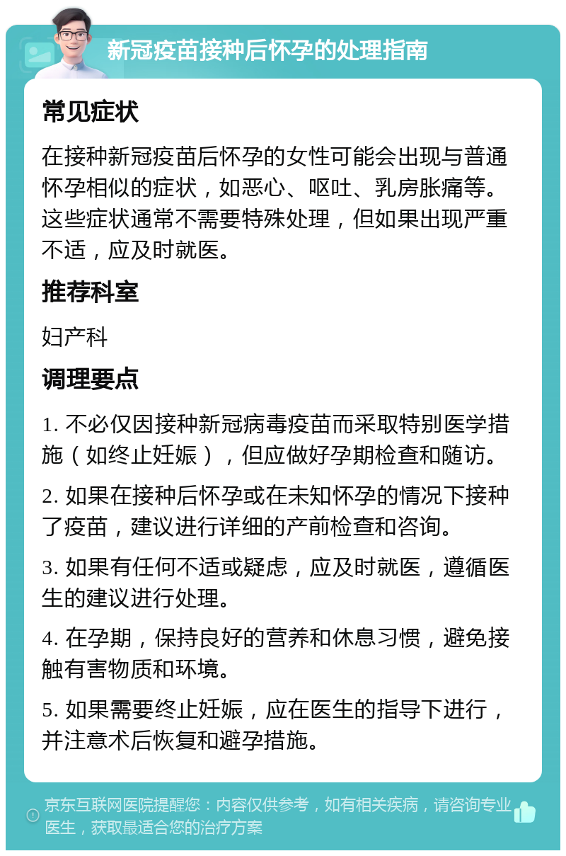 新冠疫苗接种后怀孕的处理指南 常见症状 在接种新冠疫苗后怀孕的女性可能会出现与普通怀孕相似的症状，如恶心、呕吐、乳房胀痛等。这些症状通常不需要特殊处理，但如果出现严重不适，应及时就医。 推荐科室 妇产科 调理要点 1. 不必仅因接种新冠病毒疫苗而采取特别医学措施（如终止妊娠），但应做好孕期检查和随访。 2. 如果在接种后怀孕或在未知怀孕的情况下接种了疫苗，建议进行详细的产前检查和咨询。 3. 如果有任何不适或疑虑，应及时就医，遵循医生的建议进行处理。 4. 在孕期，保持良好的营养和休息习惯，避免接触有害物质和环境。 5. 如果需要终止妊娠，应在医生的指导下进行，并注意术后恢复和避孕措施。