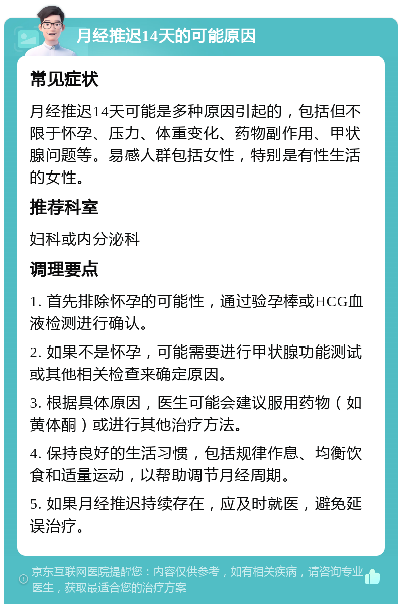 月经推迟14天的可能原因 常见症状 月经推迟14天可能是多种原因引起的，包括但不限于怀孕、压力、体重变化、药物副作用、甲状腺问题等。易感人群包括女性，特别是有性生活的女性。 推荐科室 妇科或内分泌科 调理要点 1. 首先排除怀孕的可能性，通过验孕棒或HCG血液检测进行确认。 2. 如果不是怀孕，可能需要进行甲状腺功能测试或其他相关检查来确定原因。 3. 根据具体原因，医生可能会建议服用药物（如黄体酮）或进行其他治疗方法。 4. 保持良好的生活习惯，包括规律作息、均衡饮食和适量运动，以帮助调节月经周期。 5. 如果月经推迟持续存在，应及时就医，避免延误治疗。