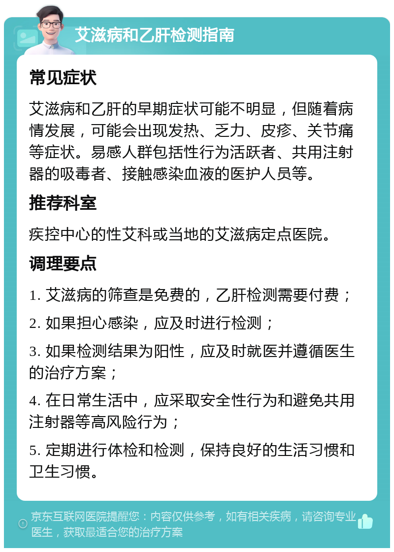 艾滋病和乙肝检测指南 常见症状 艾滋病和乙肝的早期症状可能不明显，但随着病情发展，可能会出现发热、乏力、皮疹、关节痛等症状。易感人群包括性行为活跃者、共用注射器的吸毒者、接触感染血液的医护人员等。 推荐科室 疾控中心的性艾科或当地的艾滋病定点医院。 调理要点 1. 艾滋病的筛查是免费的，乙肝检测需要付费； 2. 如果担心感染，应及时进行检测； 3. 如果检测结果为阳性，应及时就医并遵循医生的治疗方案； 4. 在日常生活中，应采取安全性行为和避免共用注射器等高风险行为； 5. 定期进行体检和检测，保持良好的生活习惯和卫生习惯。