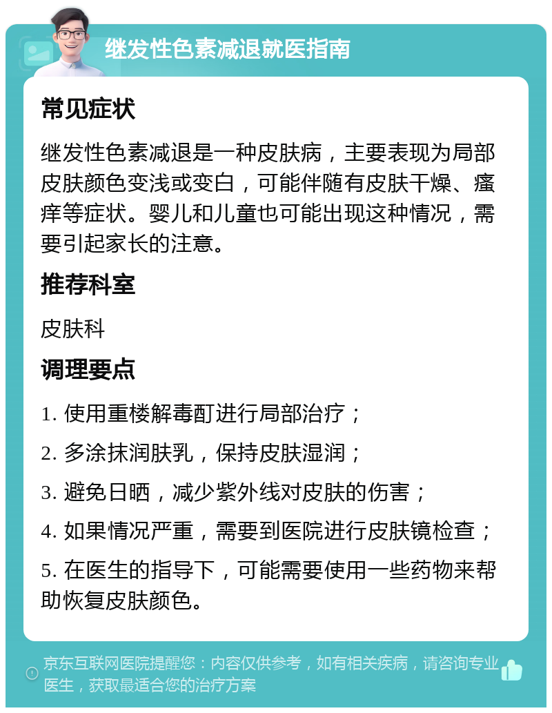 继发性色素减退就医指南 常见症状 继发性色素减退是一种皮肤病，主要表现为局部皮肤颜色变浅或变白，可能伴随有皮肤干燥、瘙痒等症状。婴儿和儿童也可能出现这种情况，需要引起家长的注意。 推荐科室 皮肤科 调理要点 1. 使用重楼解毒酊进行局部治疗； 2. 多涂抹润肤乳，保持皮肤湿润； 3. 避免日晒，减少紫外线对皮肤的伤害； 4. 如果情况严重，需要到医院进行皮肤镜检查； 5. 在医生的指导下，可能需要使用一些药物来帮助恢复皮肤颜色。