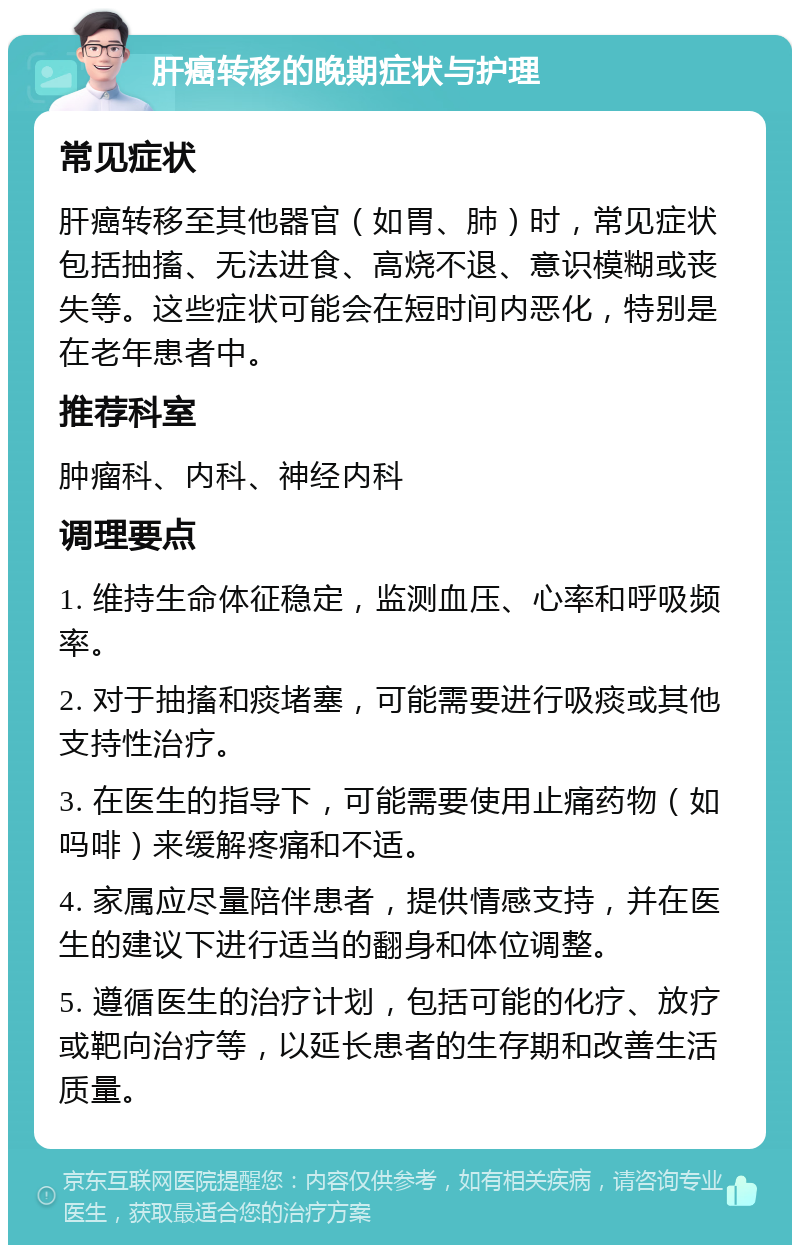 肝癌转移的晚期症状与护理 常见症状 肝癌转移至其他器官（如胃、肺）时，常见症状包括抽搐、无法进食、高烧不退、意识模糊或丧失等。这些症状可能会在短时间内恶化，特别是在老年患者中。 推荐科室 肿瘤科、内科、神经内科 调理要点 1. 维持生命体征稳定，监测血压、心率和呼吸频率。 2. 对于抽搐和痰堵塞，可能需要进行吸痰或其他支持性治疗。 3. 在医生的指导下，可能需要使用止痛药物（如吗啡）来缓解疼痛和不适。 4. 家属应尽量陪伴患者，提供情感支持，并在医生的建议下进行适当的翻身和体位调整。 5. 遵循医生的治疗计划，包括可能的化疗、放疗或靶向治疗等，以延长患者的生存期和改善生活质量。