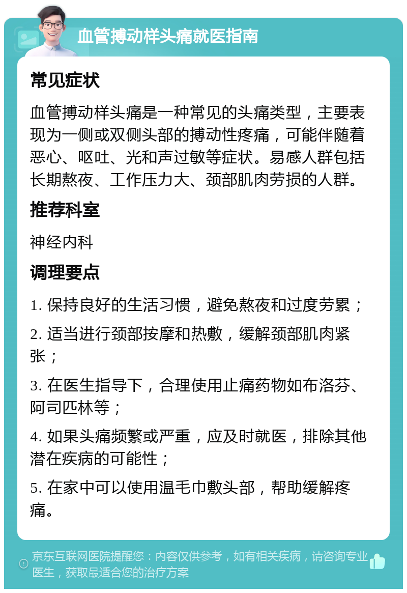 血管搏动样头痛就医指南 常见症状 血管搏动样头痛是一种常见的头痛类型，主要表现为一侧或双侧头部的搏动性疼痛，可能伴随着恶心、呕吐、光和声过敏等症状。易感人群包括长期熬夜、工作压力大、颈部肌肉劳损的人群。 推荐科室 神经内科 调理要点 1. 保持良好的生活习惯，避免熬夜和过度劳累； 2. 适当进行颈部按摩和热敷，缓解颈部肌肉紧张； 3. 在医生指导下，合理使用止痛药物如布洛芬、阿司匹林等； 4. 如果头痛频繁或严重，应及时就医，排除其他潜在疾病的可能性； 5. 在家中可以使用温毛巾敷头部，帮助缓解疼痛。