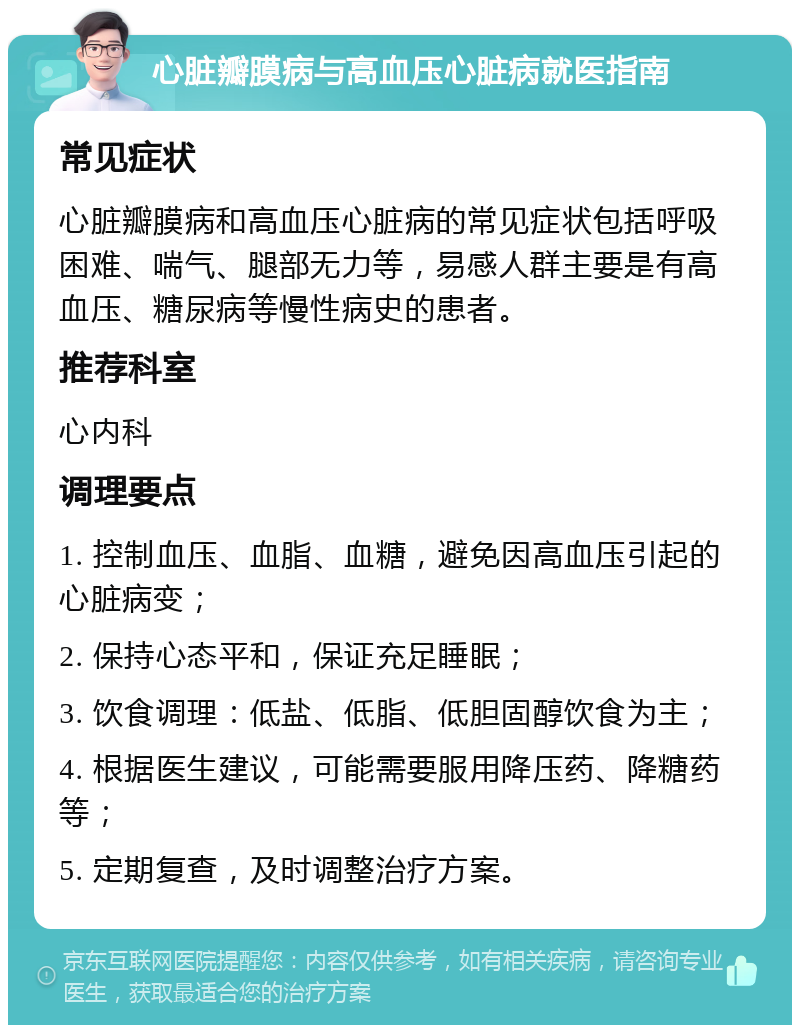 心脏瓣膜病与高血压心脏病就医指南 常见症状 心脏瓣膜病和高血压心脏病的常见症状包括呼吸困难、喘气、腿部无力等，易感人群主要是有高血压、糖尿病等慢性病史的患者。 推荐科室 心内科 调理要点 1. 控制血压、血脂、血糖，避免因高血压引起的心脏病变； 2. 保持心态平和，保证充足睡眠； 3. 饮食调理：低盐、低脂、低胆固醇饮食为主； 4. 根据医生建议，可能需要服用降压药、降糖药等； 5. 定期复查，及时调整治疗方案。