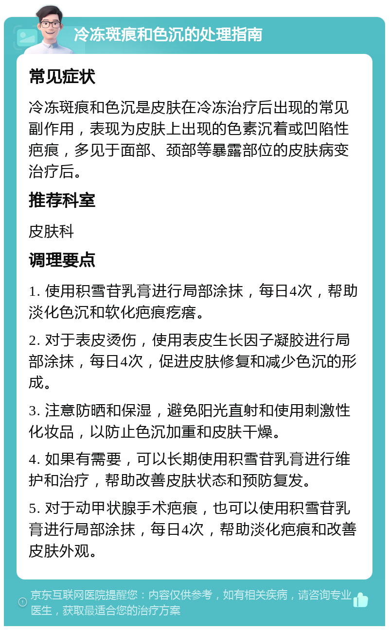 冷冻斑痕和色沉的处理指南 常见症状 冷冻斑痕和色沉是皮肤在冷冻治疗后出现的常见副作用，表现为皮肤上出现的色素沉着或凹陷性疤痕，多见于面部、颈部等暴露部位的皮肤病变治疗后。 推荐科室 皮肤科 调理要点 1. 使用积雪苷乳膏进行局部涂抹，每日4次，帮助淡化色沉和软化疤痕疙瘩。 2. 对于表皮烫伤，使用表皮生长因子凝胶进行局部涂抹，每日4次，促进皮肤修复和减少色沉的形成。 3. 注意防晒和保湿，避免阳光直射和使用刺激性化妆品，以防止色沉加重和皮肤干燥。 4. 如果有需要，可以长期使用积雪苷乳膏进行维护和治疗，帮助改善皮肤状态和预防复发。 5. 对于动甲状腺手术疤痕，也可以使用积雪苷乳膏进行局部涂抹，每日4次，帮助淡化疤痕和改善皮肤外观。