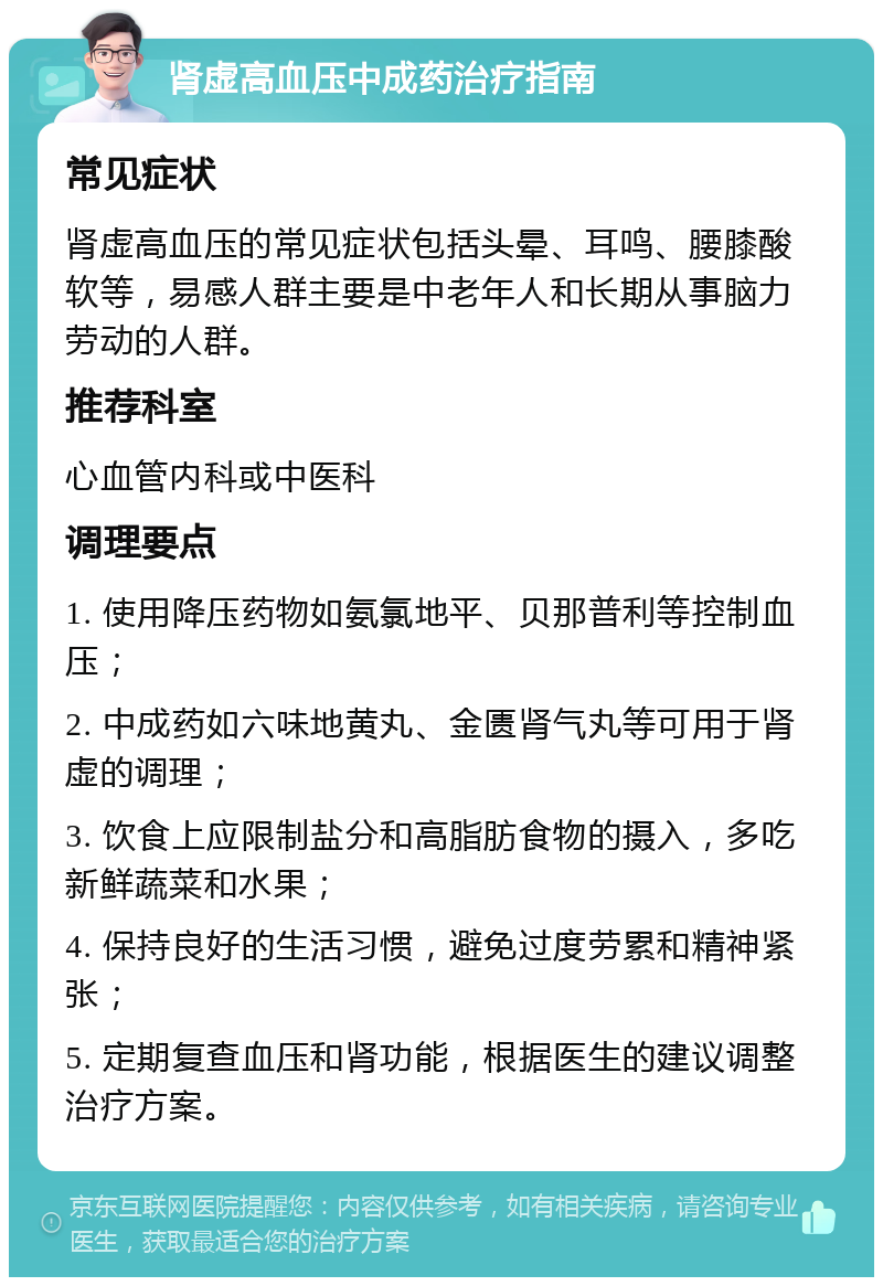 肾虚高血压中成药治疗指南 常见症状 肾虚高血压的常见症状包括头晕、耳鸣、腰膝酸软等，易感人群主要是中老年人和长期从事脑力劳动的人群。 推荐科室 心血管内科或中医科 调理要点 1. 使用降压药物如氨氯地平、贝那普利等控制血压； 2. 中成药如六味地黄丸、金匮肾气丸等可用于肾虚的调理； 3. 饮食上应限制盐分和高脂肪食物的摄入，多吃新鲜蔬菜和水果； 4. 保持良好的生活习惯，避免过度劳累和精神紧张； 5. 定期复查血压和肾功能，根据医生的建议调整治疗方案。