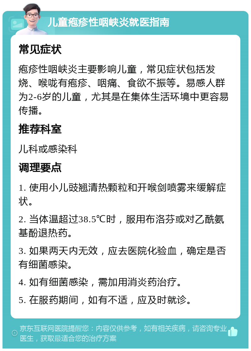 儿童疱疹性咽峡炎就医指南 常见症状 疱疹性咽峡炎主要影响儿童，常见症状包括发烧、喉咙有疱疹、咽痛、食欲不振等。易感人群为2-6岁的儿童，尤其是在集体生活环境中更容易传播。 推荐科室 儿科或感染科 调理要点 1. 使用小儿豉翘清热颗粒和开喉剑喷雾来缓解症状。 2. 当体温超过38.5℃时，服用布洛芬或对乙酰氨基酚退热药。 3. 如果两天内无效，应去医院化验血，确定是否有细菌感染。 4. 如有细菌感染，需加用消炎药治疗。 5. 在服药期间，如有不适，应及时就诊。