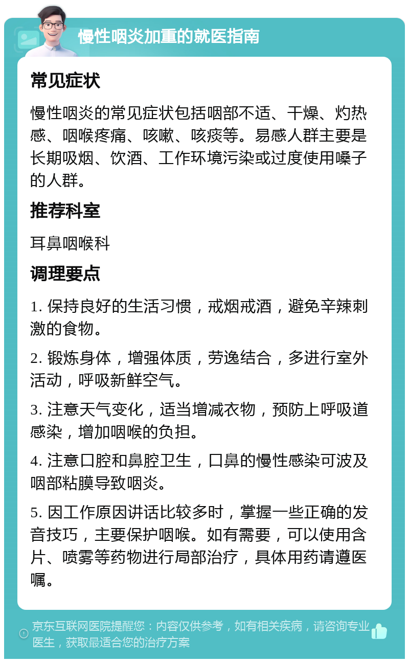 慢性咽炎加重的就医指南 常见症状 慢性咽炎的常见症状包括咽部不适、干燥、灼热感、咽喉疼痛、咳嗽、咳痰等。易感人群主要是长期吸烟、饮酒、工作环境污染或过度使用嗓子的人群。 推荐科室 耳鼻咽喉科 调理要点 1. 保持良好的生活习惯，戒烟戒酒，避免辛辣刺激的食物。 2. 锻炼身体，增强体质，劳逸结合，多进行室外活动，呼吸新鲜空气。 3. 注意天气变化，适当增减衣物，预防上呼吸道感染，增加咽喉的负担。 4. 注意口腔和鼻腔卫生，口鼻的慢性感染可波及咽部粘膜导致咽炎。 5. 因工作原因讲话比较多时，掌握一些正确的发音技巧，主要保护咽喉。如有需要，可以使用含片、喷雾等药物进行局部治疗，具体用药请遵医嘱。