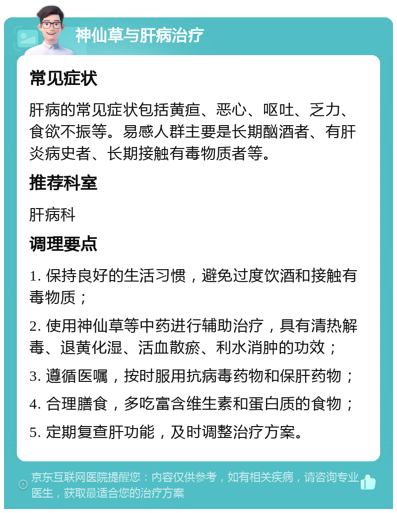 神仙草与肝病治疗 常见症状 肝病的常见症状包括黄疸、恶心、呕吐、乏力、食欲不振等。易感人群主要是长期酗酒者、有肝炎病史者、长期接触有毒物质者等。 推荐科室 肝病科 调理要点 1. 保持良好的生活习惯，避免过度饮酒和接触有毒物质； 2. 使用神仙草等中药进行辅助治疗，具有清热解毒、退黄化湿、活血散瘀、利水消肿的功效； 3. 遵循医嘱，按时服用抗病毒药物和保肝药物； 4. 合理膳食，多吃富含维生素和蛋白质的食物； 5. 定期复查肝功能，及时调整治疗方案。