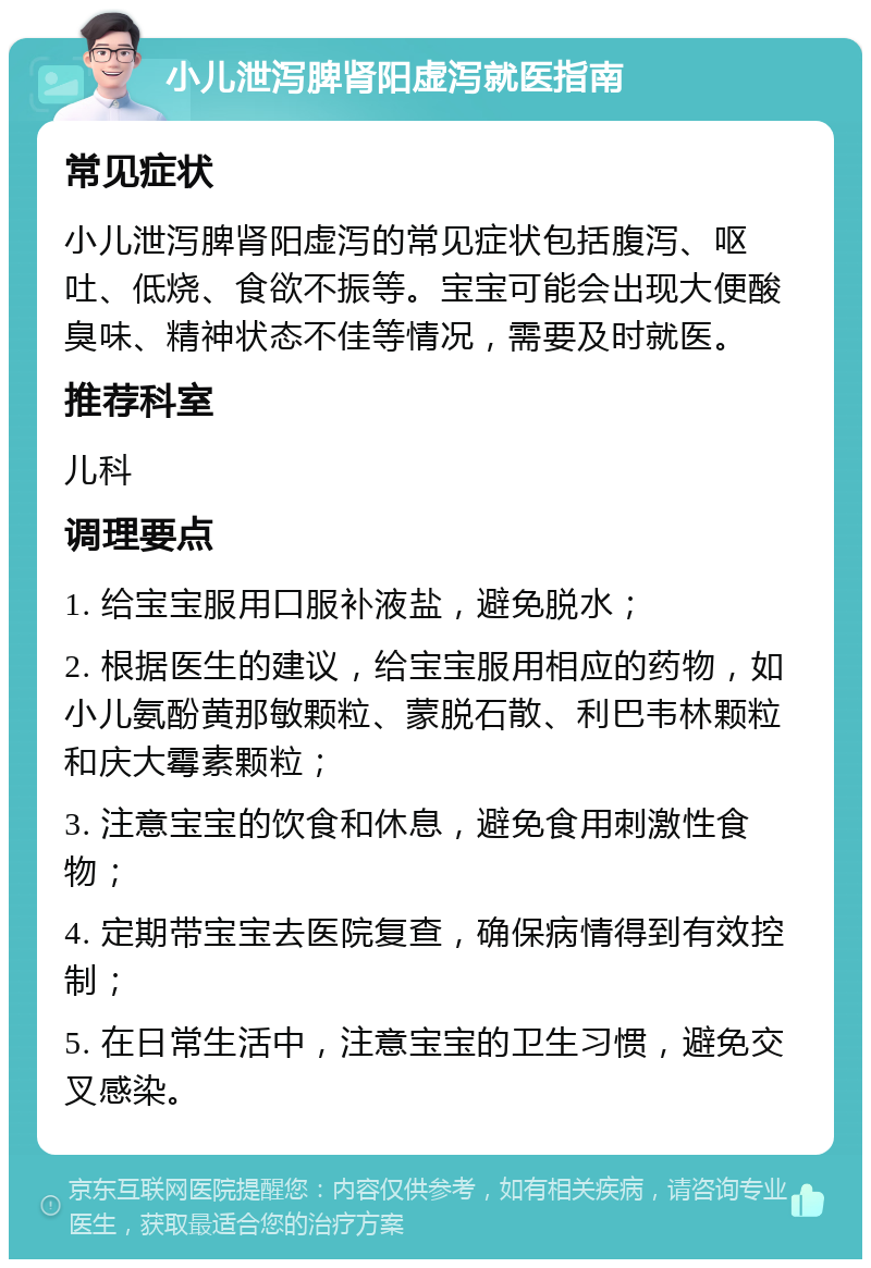 小儿泄泻脾肾阳虚泻就医指南 常见症状 小儿泄泻脾肾阳虚泻的常见症状包括腹泻、呕吐、低烧、食欲不振等。宝宝可能会出现大便酸臭味、精神状态不佳等情况，需要及时就医。 推荐科室 儿科 调理要点 1. 给宝宝服用口服补液盐，避免脱水； 2. 根据医生的建议，给宝宝服用相应的药物，如小儿氨酚黄那敏颗粒、蒙脱石散、利巴韦林颗粒和庆大霉素颗粒； 3. 注意宝宝的饮食和休息，避免食用刺激性食物； 4. 定期带宝宝去医院复查，确保病情得到有效控制； 5. 在日常生活中，注意宝宝的卫生习惯，避免交叉感染。