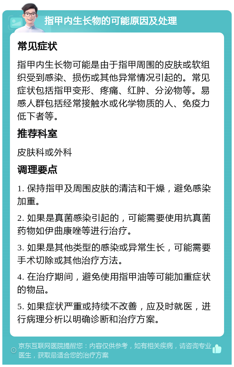 指甲内生长物的可能原因及处理 常见症状 指甲内生长物可能是由于指甲周围的皮肤或软组织受到感染、损伤或其他异常情况引起的。常见症状包括指甲变形、疼痛、红肿、分泌物等。易感人群包括经常接触水或化学物质的人、免疫力低下者等。 推荐科室 皮肤科或外科 调理要点 1. 保持指甲及周围皮肤的清洁和干燥，避免感染加重。 2. 如果是真菌感染引起的，可能需要使用抗真菌药物如伊曲康唑等进行治疗。 3. 如果是其他类型的感染或异常生长，可能需要手术切除或其他治疗方法。 4. 在治疗期间，避免使用指甲油等可能加重症状的物品。 5. 如果症状严重或持续不改善，应及时就医，进行病理分析以明确诊断和治疗方案。