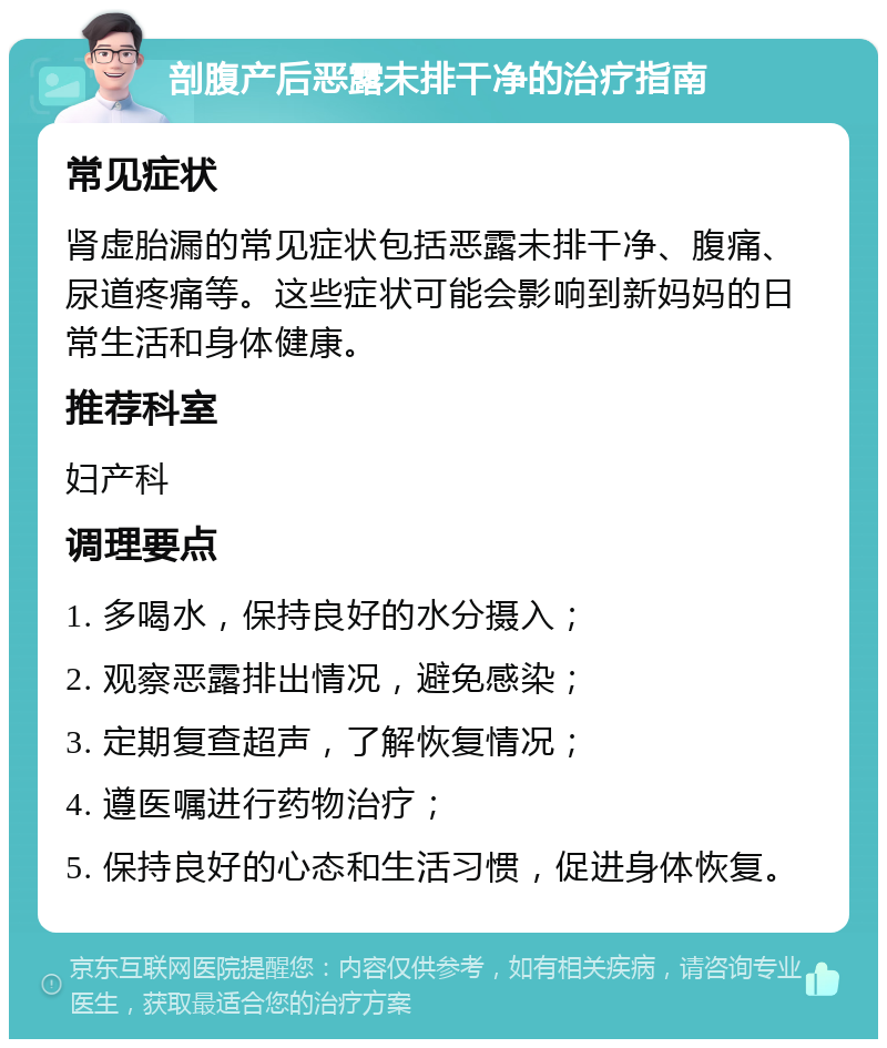 剖腹产后恶露未排干净的治疗指南 常见症状 肾虚胎漏的常见症状包括恶露未排干净、腹痛、尿道疼痛等。这些症状可能会影响到新妈妈的日常生活和身体健康。 推荐科室 妇产科 调理要点 1. 多喝水，保持良好的水分摄入； 2. 观察恶露排出情况，避免感染； 3. 定期复查超声，了解恢复情况； 4. 遵医嘱进行药物治疗； 5. 保持良好的心态和生活习惯，促进身体恢复。