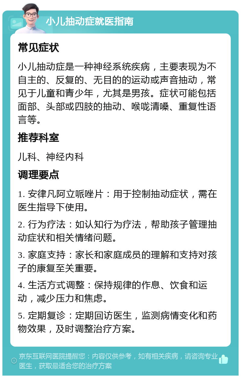 小儿抽动症就医指南 常见症状 小儿抽动症是一种神经系统疾病，主要表现为不自主的、反复的、无目的的运动或声音抽动，常见于儿童和青少年，尤其是男孩。症状可能包括面部、头部或四肢的抽动、喉咙清嗓、重复性语言等。 推荐科室 儿科、神经内科 调理要点 1. 安律凡阿立哌唑片：用于控制抽动症状，需在医生指导下使用。 2. 行为疗法：如认知行为疗法，帮助孩子管理抽动症状和相关情绪问题。 3. 家庭支持：家长和家庭成员的理解和支持对孩子的康复至关重要。 4. 生活方式调整：保持规律的作息、饮食和运动，减少压力和焦虑。 5. 定期复诊：定期回访医生，监测病情变化和药物效果，及时调整治疗方案。