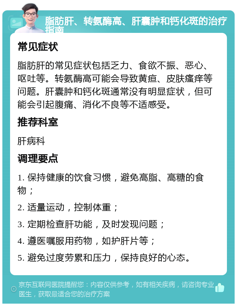 脂肪肝、转氨酶高、肝囊肿和钙化斑的治疗指南 常见症状 脂肪肝的常见症状包括乏力、食欲不振、恶心、呕吐等。转氨酶高可能会导致黄疸、皮肤瘙痒等问题。肝囊肿和钙化斑通常没有明显症状，但可能会引起腹痛、消化不良等不适感受。 推荐科室 肝病科 调理要点 1. 保持健康的饮食习惯，避免高脂、高糖的食物； 2. 适量运动，控制体重； 3. 定期检查肝功能，及时发现问题； 4. 遵医嘱服用药物，如护肝片等； 5. 避免过度劳累和压力，保持良好的心态。