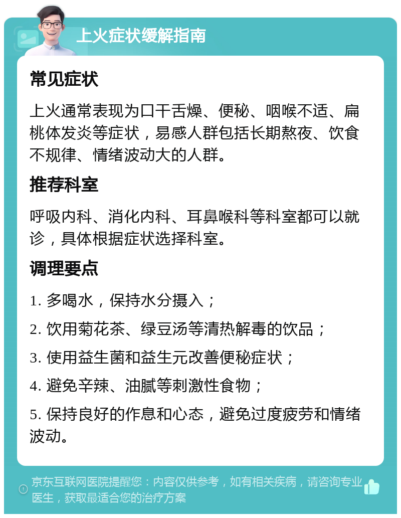 上火症状缓解指南 常见症状 上火通常表现为口干舌燥、便秘、咽喉不适、扁桃体发炎等症状，易感人群包括长期熬夜、饮食不规律、情绪波动大的人群。 推荐科室 呼吸内科、消化内科、耳鼻喉科等科室都可以就诊，具体根据症状选择科室。 调理要点 1. 多喝水，保持水分摄入； 2. 饮用菊花茶、绿豆汤等清热解毒的饮品； 3. 使用益生菌和益生元改善便秘症状； 4. 避免辛辣、油腻等刺激性食物； 5. 保持良好的作息和心态，避免过度疲劳和情绪波动。