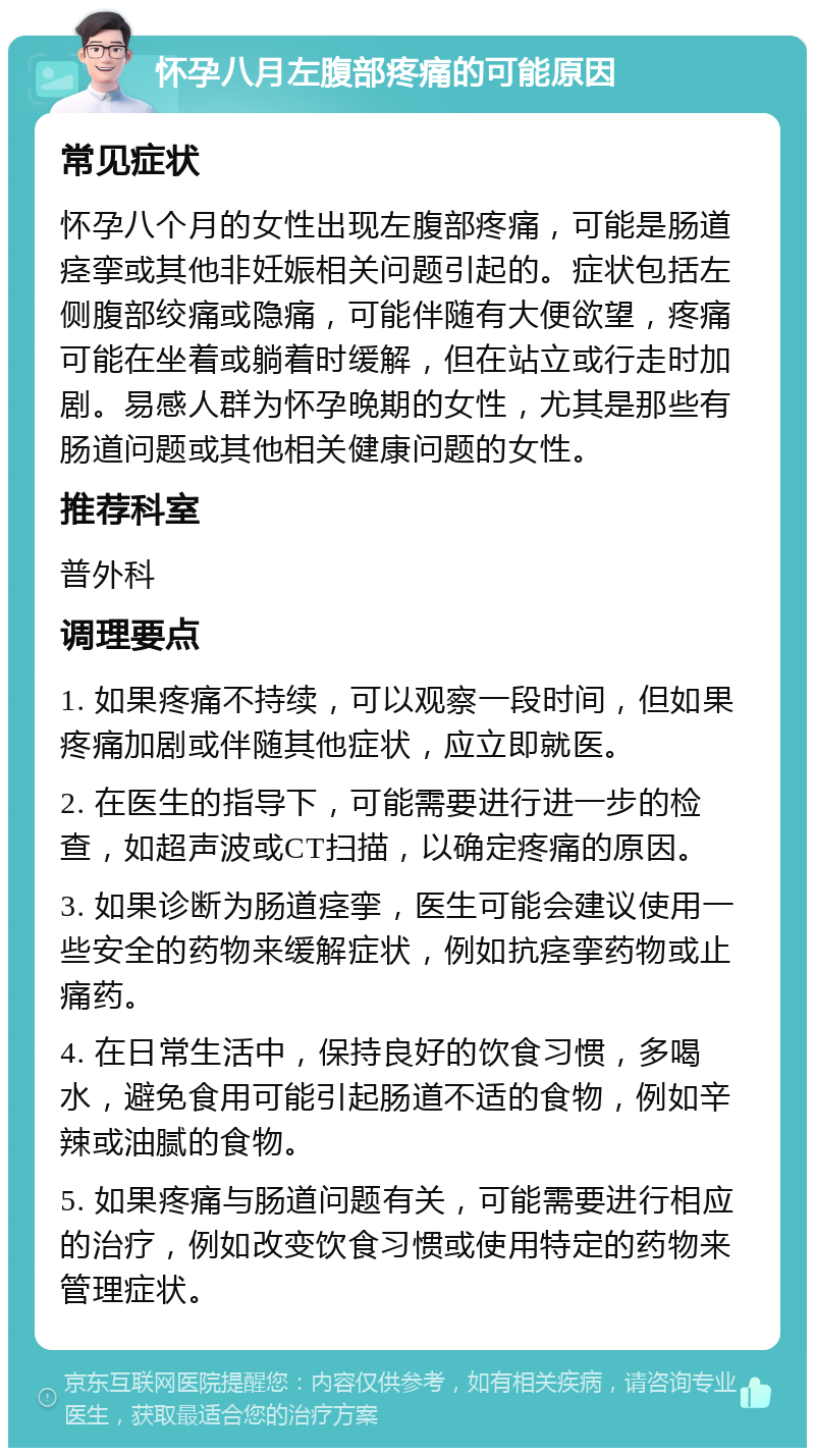 怀孕八月左腹部疼痛的可能原因 常见症状 怀孕八个月的女性出现左腹部疼痛，可能是肠道痉挛或其他非妊娠相关问题引起的。症状包括左侧腹部绞痛或隐痛，可能伴随有大便欲望，疼痛可能在坐着或躺着时缓解，但在站立或行走时加剧。易感人群为怀孕晚期的女性，尤其是那些有肠道问题或其他相关健康问题的女性。 推荐科室 普外科 调理要点 1. 如果疼痛不持续，可以观察一段时间，但如果疼痛加剧或伴随其他症状，应立即就医。 2. 在医生的指导下，可能需要进行进一步的检查，如超声波或CT扫描，以确定疼痛的原因。 3. 如果诊断为肠道痉挛，医生可能会建议使用一些安全的药物来缓解症状，例如抗痉挛药物或止痛药。 4. 在日常生活中，保持良好的饮食习惯，多喝水，避免食用可能引起肠道不适的食物，例如辛辣或油腻的食物。 5. 如果疼痛与肠道问题有关，可能需要进行相应的治疗，例如改变饮食习惯或使用特定的药物来管理症状。