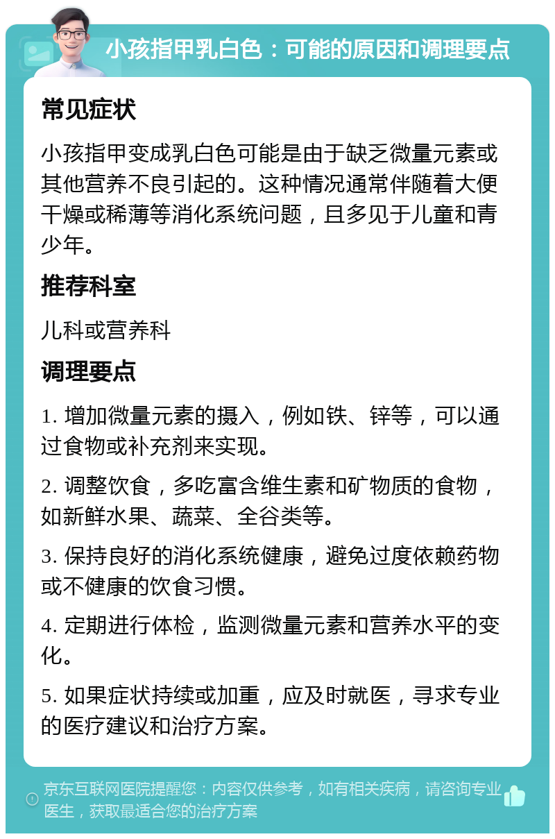 小孩指甲乳白色：可能的原因和调理要点 常见症状 小孩指甲变成乳白色可能是由于缺乏微量元素或其他营养不良引起的。这种情况通常伴随着大便干燥或稀薄等消化系统问题，且多见于儿童和青少年。 推荐科室 儿科或营养科 调理要点 1. 增加微量元素的摄入，例如铁、锌等，可以通过食物或补充剂来实现。 2. 调整饮食，多吃富含维生素和矿物质的食物，如新鲜水果、蔬菜、全谷类等。 3. 保持良好的消化系统健康，避免过度依赖药物或不健康的饮食习惯。 4. 定期进行体检，监测微量元素和营养水平的变化。 5. 如果症状持续或加重，应及时就医，寻求专业的医疗建议和治疗方案。