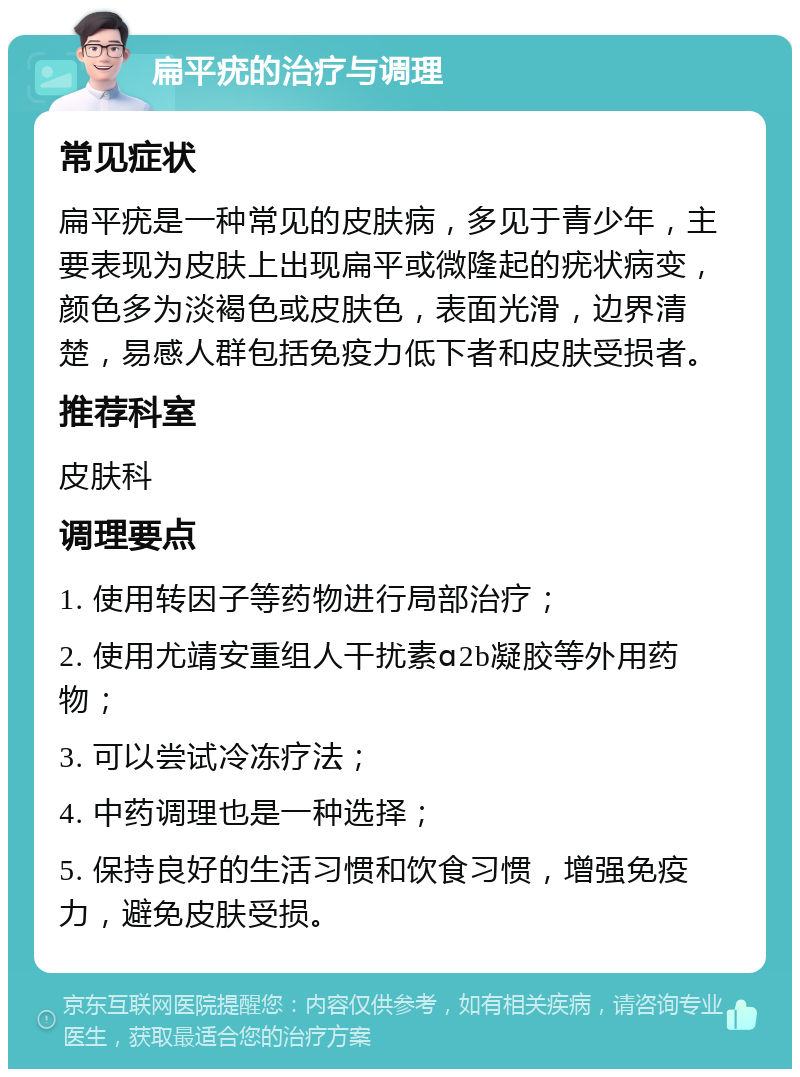 扁平疣的治疗与调理 常见症状 扁平疣是一种常见的皮肤病，多见于青少年，主要表现为皮肤上出现扁平或微隆起的疣状病变，颜色多为淡褐色或皮肤色，表面光滑，边界清楚，易感人群包括免疫力低下者和皮肤受损者。 推荐科室 皮肤科 调理要点 1. 使用转因子等药物进行局部治疗； 2. 使用尤靖安重组人干扰素ɑ2b凝胶等外用药物； 3. 可以尝试冷冻疗法； 4. 中药调理也是一种选择； 5. 保持良好的生活习惯和饮食习惯，增强免疫力，避免皮肤受损。