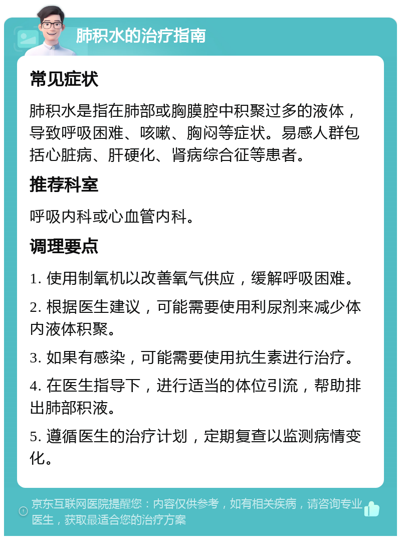 肺积水的治疗指南 常见症状 肺积水是指在肺部或胸膜腔中积聚过多的液体，导致呼吸困难、咳嗽、胸闷等症状。易感人群包括心脏病、肝硬化、肾病综合征等患者。 推荐科室 呼吸内科或心血管内科。 调理要点 1. 使用制氧机以改善氧气供应，缓解呼吸困难。 2. 根据医生建议，可能需要使用利尿剂来减少体内液体积聚。 3. 如果有感染，可能需要使用抗生素进行治疗。 4. 在医生指导下，进行适当的体位引流，帮助排出肺部积液。 5. 遵循医生的治疗计划，定期复查以监测病情变化。