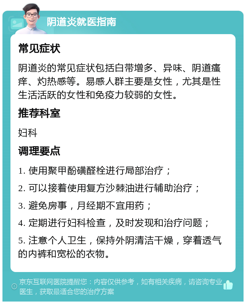 阴道炎就医指南 常见症状 阴道炎的常见症状包括白带增多、异味、阴道瘙痒、灼热感等。易感人群主要是女性，尤其是性生活活跃的女性和免疫力较弱的女性。 推荐科室 妇科 调理要点 1. 使用聚甲酚磺醛栓进行局部治疗； 2. 可以接着使用复方沙棘油进行辅助治疗； 3. 避免房事，月经期不宜用药； 4. 定期进行妇科检查，及时发现和治疗问题； 5. 注意个人卫生，保持外阴清洁干燥，穿着透气的内裤和宽松的衣物。