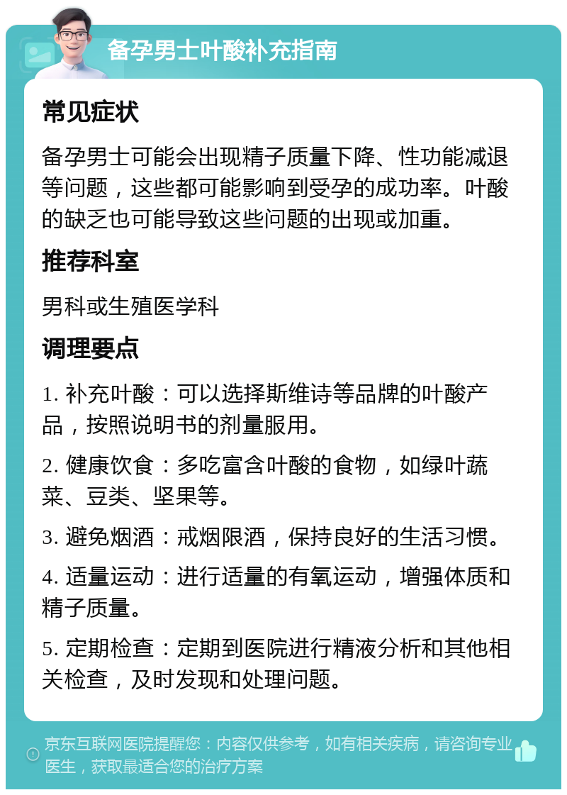 备孕男士叶酸补充指南 常见症状 备孕男士可能会出现精子质量下降、性功能减退等问题，这些都可能影响到受孕的成功率。叶酸的缺乏也可能导致这些问题的出现或加重。 推荐科室 男科或生殖医学科 调理要点 1. 补充叶酸：可以选择斯维诗等品牌的叶酸产品，按照说明书的剂量服用。 2. 健康饮食：多吃富含叶酸的食物，如绿叶蔬菜、豆类、坚果等。 3. 避免烟酒：戒烟限酒，保持良好的生活习惯。 4. 适量运动：进行适量的有氧运动，增强体质和精子质量。 5. 定期检查：定期到医院进行精液分析和其他相关检查，及时发现和处理问题。