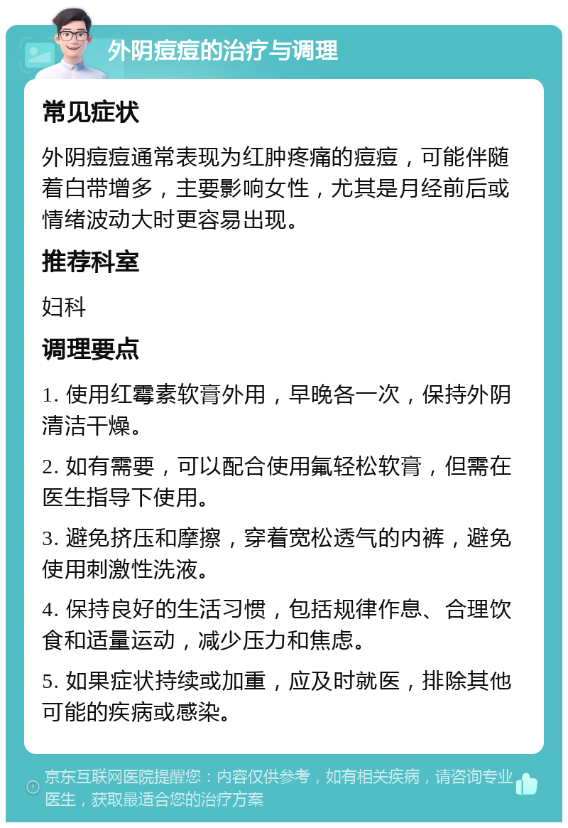 外阴痘痘的治疗与调理 常见症状 外阴痘痘通常表现为红肿疼痛的痘痘，可能伴随着白带增多，主要影响女性，尤其是月经前后或情绪波动大时更容易出现。 推荐科室 妇科 调理要点 1. 使用红霉素软膏外用，早晚各一次，保持外阴清洁干燥。 2. 如有需要，可以配合使用氟轻松软膏，但需在医生指导下使用。 3. 避免挤压和摩擦，穿着宽松透气的内裤，避免使用刺激性洗液。 4. 保持良好的生活习惯，包括规律作息、合理饮食和适量运动，减少压力和焦虑。 5. 如果症状持续或加重，应及时就医，排除其他可能的疾病或感染。