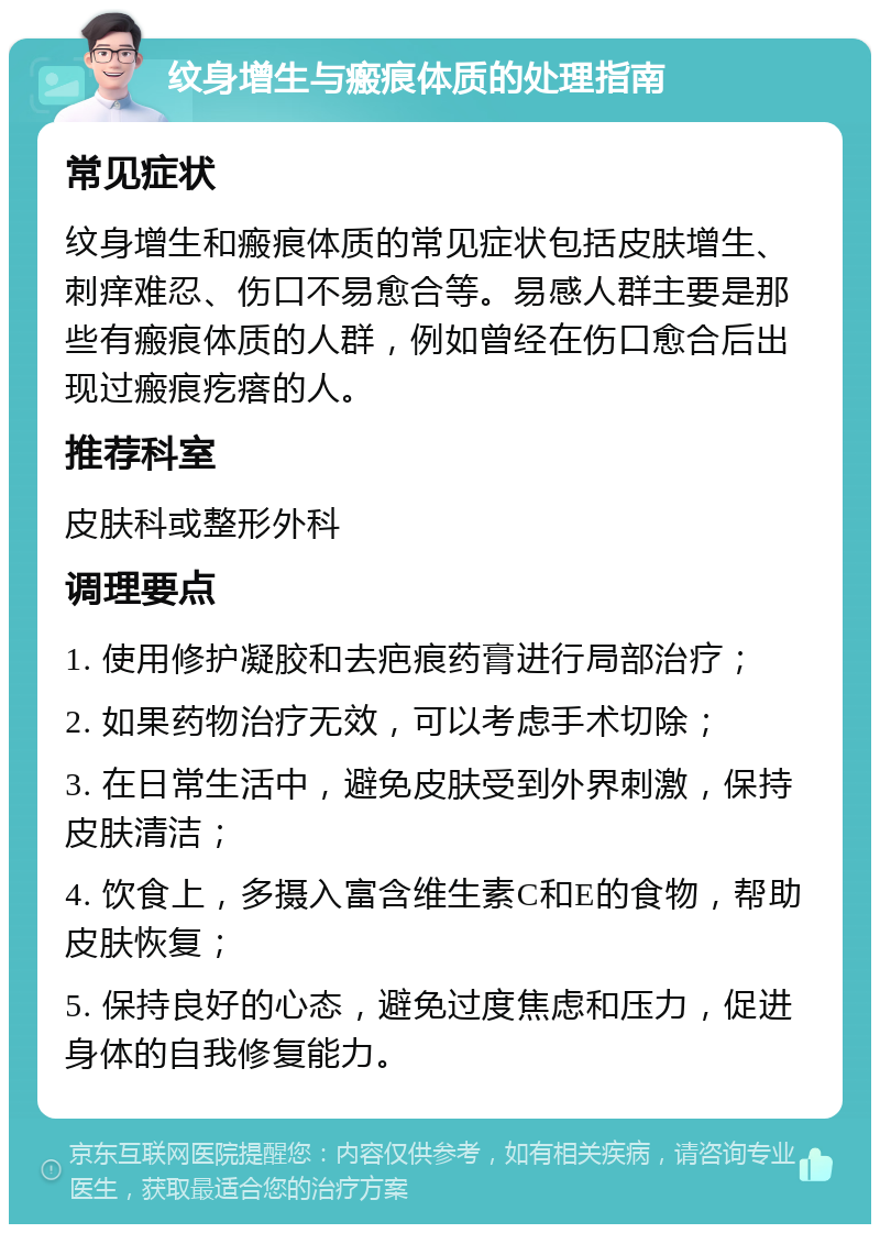 纹身增生与瘢痕体质的处理指南 常见症状 纹身增生和瘢痕体质的常见症状包括皮肤增生、刺痒难忍、伤口不易愈合等。易感人群主要是那些有瘢痕体质的人群，例如曾经在伤口愈合后出现过瘢痕疙瘩的人。 推荐科室 皮肤科或整形外科 调理要点 1. 使用修护凝胶和去疤痕药膏进行局部治疗； 2. 如果药物治疗无效，可以考虑手术切除； 3. 在日常生活中，避免皮肤受到外界刺激，保持皮肤清洁； 4. 饮食上，多摄入富含维生素C和E的食物，帮助皮肤恢复； 5. 保持良好的心态，避免过度焦虑和压力，促进身体的自我修复能力。