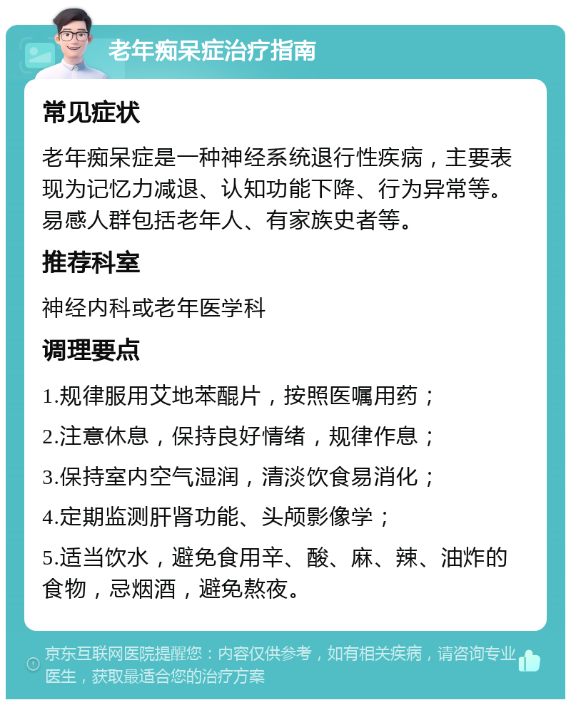 老年痴呆症治疗指南 常见症状 老年痴呆症是一种神经系统退行性疾病，主要表现为记忆力减退、认知功能下降、行为异常等。易感人群包括老年人、有家族史者等。 推荐科室 神经内科或老年医学科 调理要点 1.规律服用艾地苯醌片，按照医嘱用药； 2.注意休息，保持良好情绪，规律作息； 3.保持室内空气湿润，清淡饮食易消化； 4.定期监测肝肾功能、头颅影像学； 5.适当饮水，避免食用辛、酸、麻、辣、油炸的食物，忌烟酒，避免熬夜。