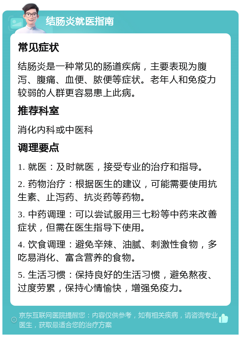 结肠炎就医指南 常见症状 结肠炎是一种常见的肠道疾病，主要表现为腹泻、腹痛、血便、脓便等症状。老年人和免疫力较弱的人群更容易患上此病。 推荐科室 消化内科或中医科 调理要点 1. 就医：及时就医，接受专业的治疗和指导。 2. 药物治疗：根据医生的建议，可能需要使用抗生素、止泻药、抗炎药等药物。 3. 中药调理：可以尝试服用三七粉等中药来改善症状，但需在医生指导下使用。 4. 饮食调理：避免辛辣、油腻、刺激性食物，多吃易消化、富含营养的食物。 5. 生活习惯：保持良好的生活习惯，避免熬夜、过度劳累，保持心情愉快，增强免疫力。