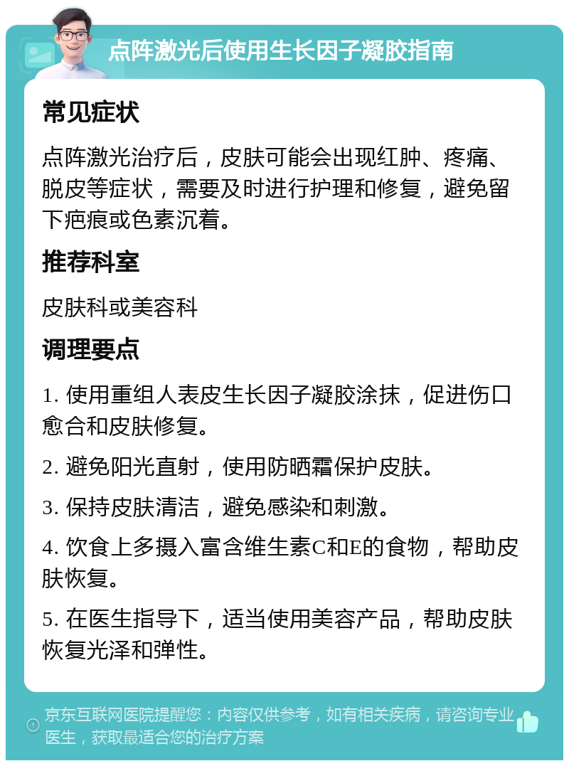 点阵激光后使用生长因子凝胶指南 常见症状 点阵激光治疗后，皮肤可能会出现红肿、疼痛、脱皮等症状，需要及时进行护理和修复，避免留下疤痕或色素沉着。 推荐科室 皮肤科或美容科 调理要点 1. 使用重组人表皮生长因子凝胶涂抹，促进伤口愈合和皮肤修复。 2. 避免阳光直射，使用防晒霜保护皮肤。 3. 保持皮肤清洁，避免感染和刺激。 4. 饮食上多摄入富含维生素C和E的食物，帮助皮肤恢复。 5. 在医生指导下，适当使用美容产品，帮助皮肤恢复光泽和弹性。