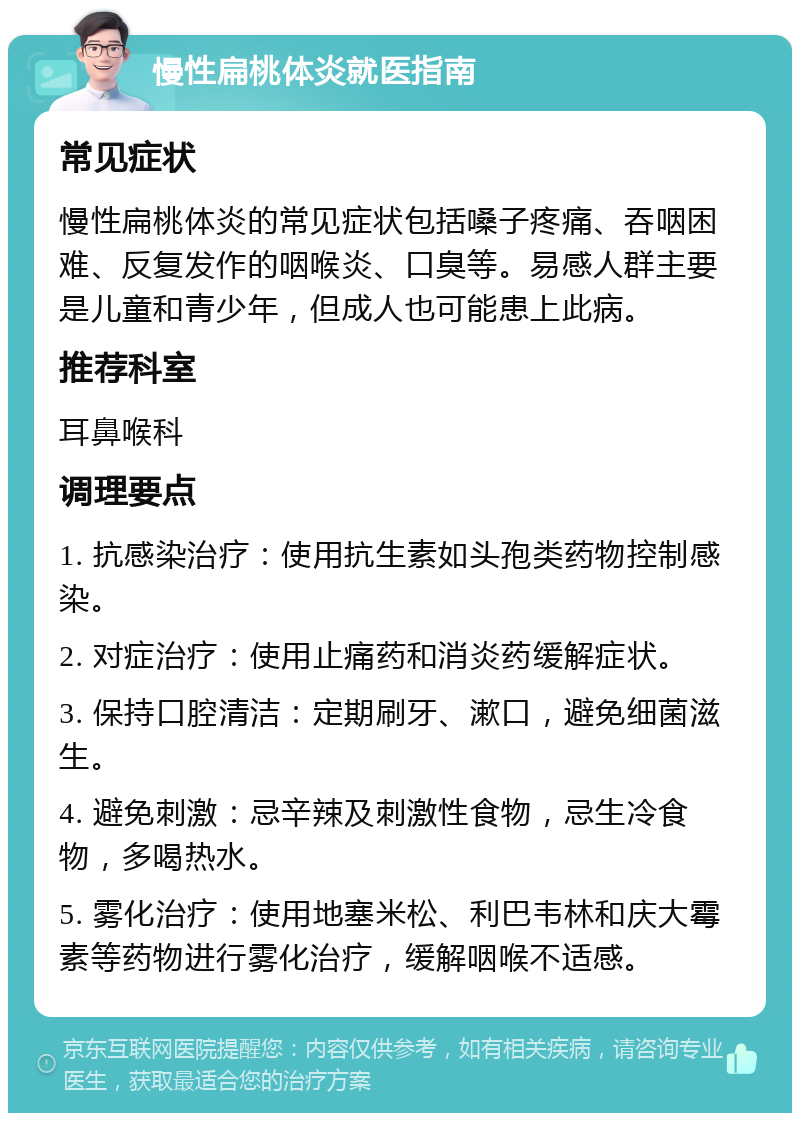 慢性扁桃体炎就医指南 常见症状 慢性扁桃体炎的常见症状包括嗓子疼痛、吞咽困难、反复发作的咽喉炎、口臭等。易感人群主要是儿童和青少年，但成人也可能患上此病。 推荐科室 耳鼻喉科 调理要点 1. 抗感染治疗：使用抗生素如头孢类药物控制感染。 2. 对症治疗：使用止痛药和消炎药缓解症状。 3. 保持口腔清洁：定期刷牙、漱口，避免细菌滋生。 4. 避免刺激：忌辛辣及刺激性食物，忌生冷食物，多喝热水。 5. 雾化治疗：使用地塞米松、利巴韦林和庆大霉素等药物进行雾化治疗，缓解咽喉不适感。