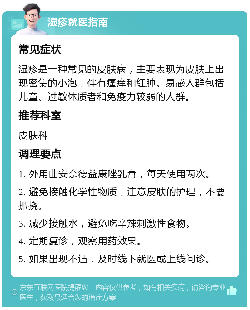 湿疹就医指南 常见症状 湿疹是一种常见的皮肤病，主要表现为皮肤上出现密集的小泡，伴有瘙痒和红肿。易感人群包括儿童、过敏体质者和免疫力较弱的人群。 推荐科室 皮肤科 调理要点 1. 外用曲安奈德益康唑乳膏，每天使用两次。 2. 避免接触化学性物质，注意皮肤的护理，不要抓挠。 3. 减少接触水，避免吃辛辣刺激性食物。 4. 定期复诊，观察用药效果。 5. 如果出现不适，及时线下就医或上线问诊。