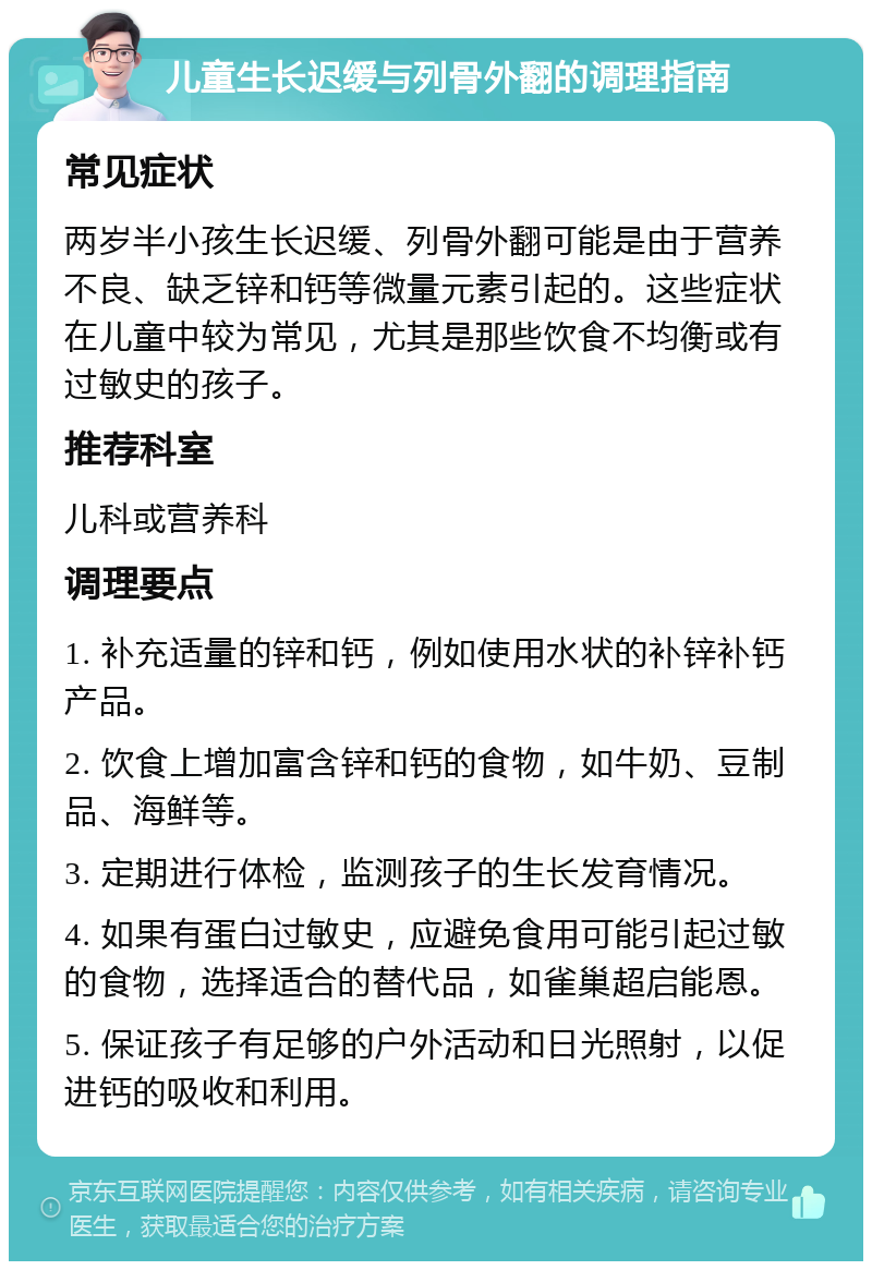 儿童生长迟缓与列骨外翻的调理指南 常见症状 两岁半小孩生长迟缓、列骨外翻可能是由于营养不良、缺乏锌和钙等微量元素引起的。这些症状在儿童中较为常见，尤其是那些饮食不均衡或有过敏史的孩子。 推荐科室 儿科或营养科 调理要点 1. 补充适量的锌和钙，例如使用水状的补锌补钙产品。 2. 饮食上增加富含锌和钙的食物，如牛奶、豆制品、海鲜等。 3. 定期进行体检，监测孩子的生长发育情况。 4. 如果有蛋白过敏史，应避免食用可能引起过敏的食物，选择适合的替代品，如雀巢超启能恩。 5. 保证孩子有足够的户外活动和日光照射，以促进钙的吸收和利用。