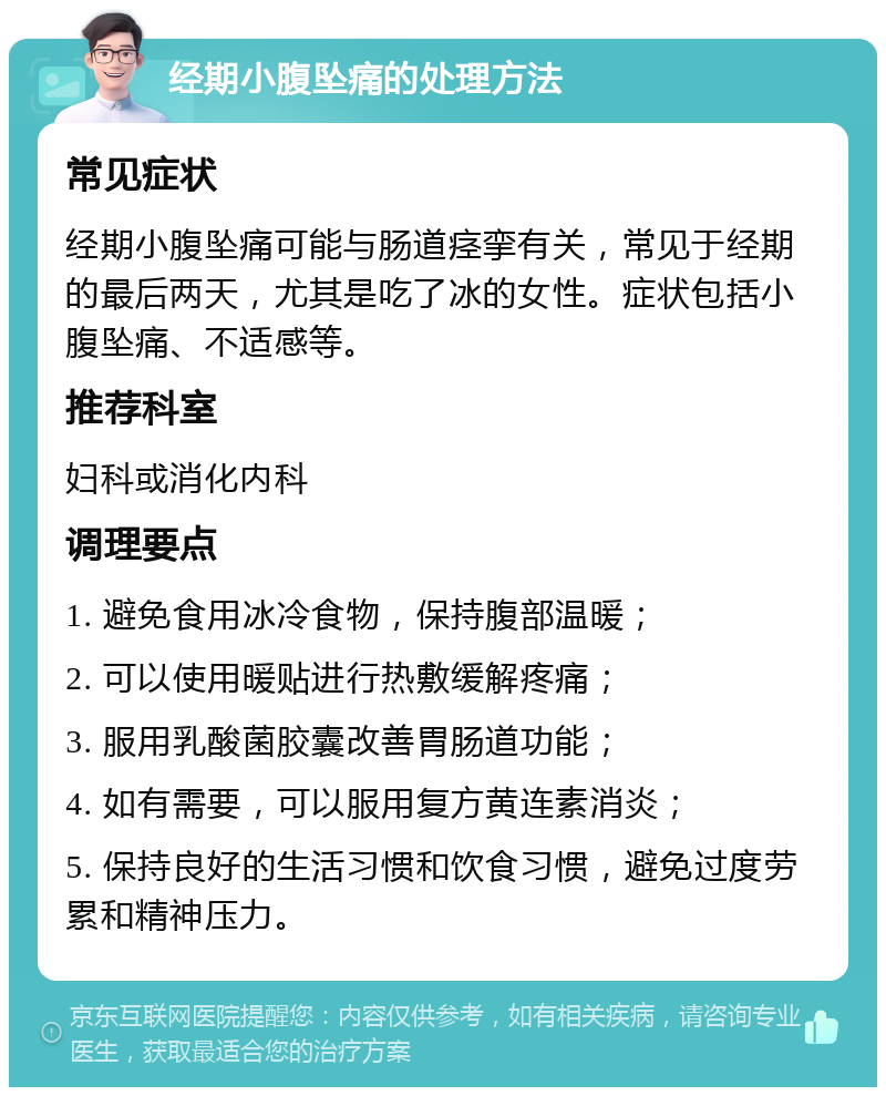 经期小腹坠痛的处理方法 常见症状 经期小腹坠痛可能与肠道痉挛有关，常见于经期的最后两天，尤其是吃了冰的女性。症状包括小腹坠痛、不适感等。 推荐科室 妇科或消化内科 调理要点 1. 避免食用冰冷食物，保持腹部温暖； 2. 可以使用暖贴进行热敷缓解疼痛； 3. 服用乳酸菌胶囊改善胃肠道功能； 4. 如有需要，可以服用复方黄连素消炎； 5. 保持良好的生活习惯和饮食习惯，避免过度劳累和精神压力。