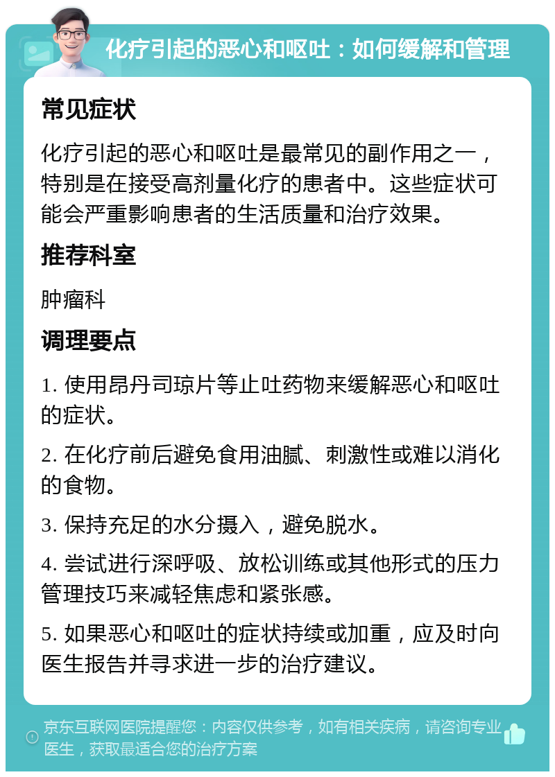 化疗引起的恶心和呕吐：如何缓解和管理 常见症状 化疗引起的恶心和呕吐是最常见的副作用之一，特别是在接受高剂量化疗的患者中。这些症状可能会严重影响患者的生活质量和治疗效果。 推荐科室 肿瘤科 调理要点 1. 使用昂丹司琼片等止吐药物来缓解恶心和呕吐的症状。 2. 在化疗前后避免食用油腻、刺激性或难以消化的食物。 3. 保持充足的水分摄入，避免脱水。 4. 尝试进行深呼吸、放松训练或其他形式的压力管理技巧来减轻焦虑和紧张感。 5. 如果恶心和呕吐的症状持续或加重，应及时向医生报告并寻求进一步的治疗建议。