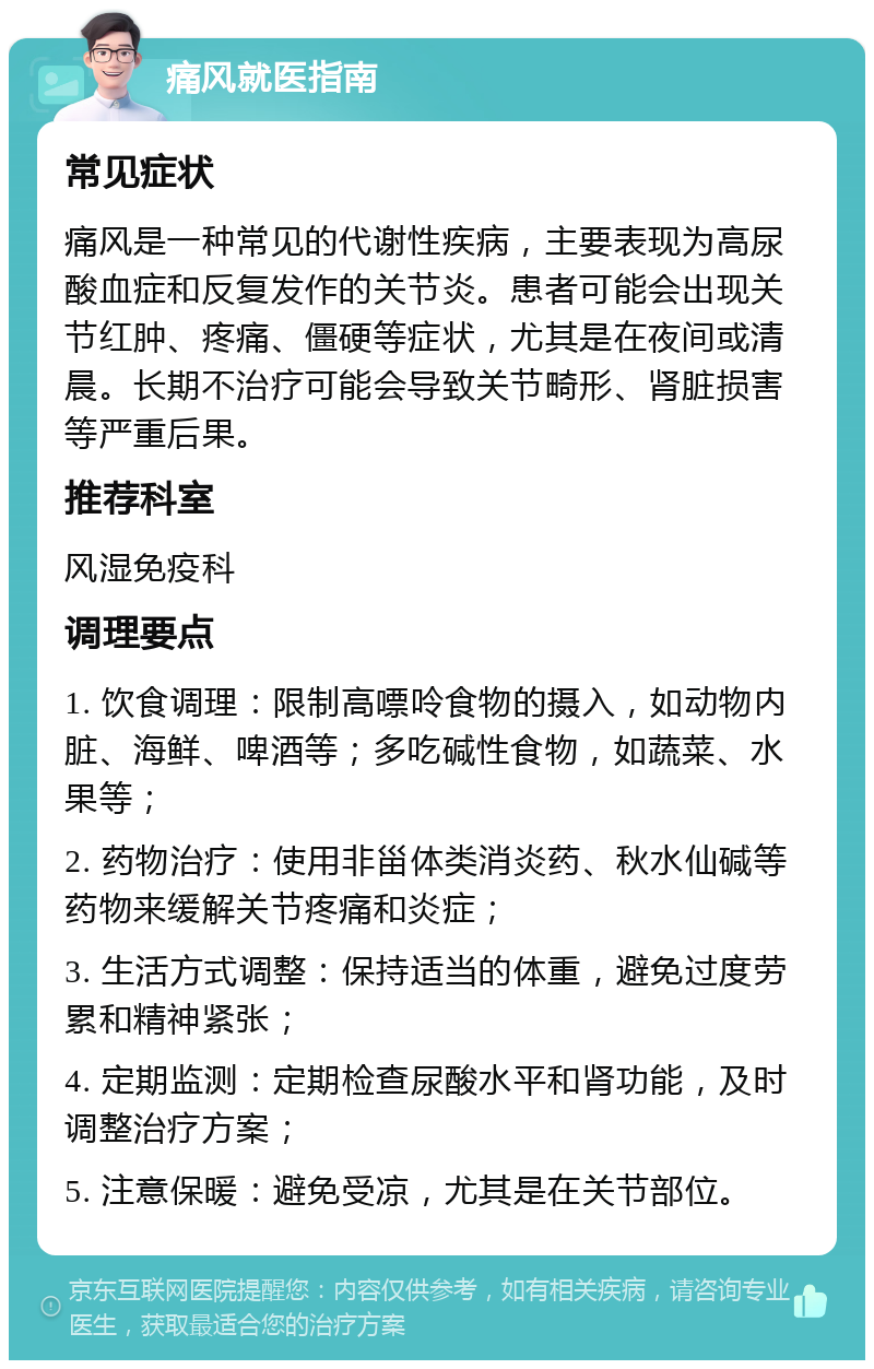 痛风就医指南 常见症状 痛风是一种常见的代谢性疾病，主要表现为高尿酸血症和反复发作的关节炎。患者可能会出现关节红肿、疼痛、僵硬等症状，尤其是在夜间或清晨。长期不治疗可能会导致关节畸形、肾脏损害等严重后果。 推荐科室 风湿免疫科 调理要点 1. 饮食调理：限制高嘌呤食物的摄入，如动物内脏、海鲜、啤酒等；多吃碱性食物，如蔬菜、水果等； 2. 药物治疗：使用非甾体类消炎药、秋水仙碱等药物来缓解关节疼痛和炎症； 3. 生活方式调整：保持适当的体重，避免过度劳累和精神紧张； 4. 定期监测：定期检查尿酸水平和肾功能，及时调整治疗方案； 5. 注意保暖：避免受凉，尤其是在关节部位。